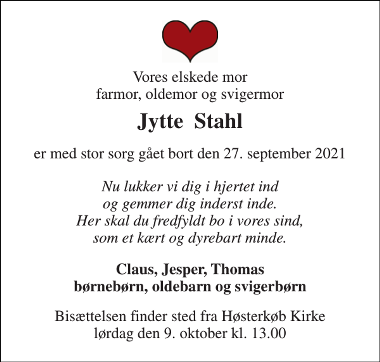 <p>Vores elskede mor farmor, oldemor og svigermor<br />Jytte Stahl<br />er med stor sorg gået bort den 27. september 2021<br />Nu lukker vi dig i hjertet ind og gemmer dig inderst inde. Her skal du fredfyldt bo i vores sind, som et kært og dyrebart minde.<br />Claus, Jesper, Thomas børnebørn, oldebarn og svigerbørn<br />Bisættelsen​ finder sted fra Høsterkøb Kirke​ lørdag den 9. oktober​ kl. 13.00</p>