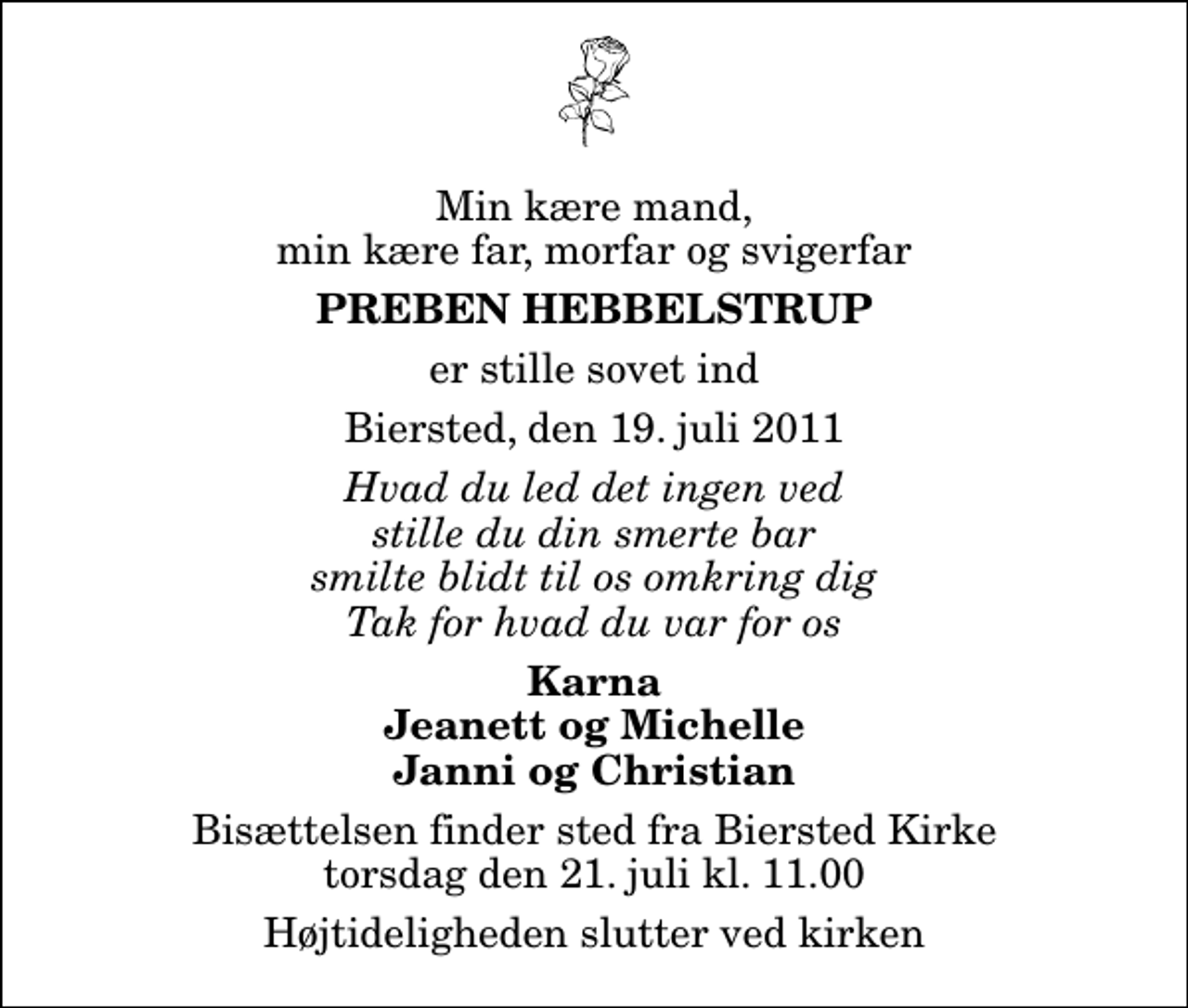 <p>Min kære mand, min kære far, morfar og svigerfar<br />Preben Hebbelstrup<br />er stille sovet ind<br />Biersted, den 19. juli 2011<br />Hvad du led det ingen ved stille du din smerte bar smilte blidt til os omkring dig Tak for hvad du var for os<br />Karna Jeanett og Michelle Janni og Christian<br />Bisættelsen finder sted fra Biersted Kirke torsdag den 21. juli kl. 11.00 Højtideligheden slutter ved kirken</p>