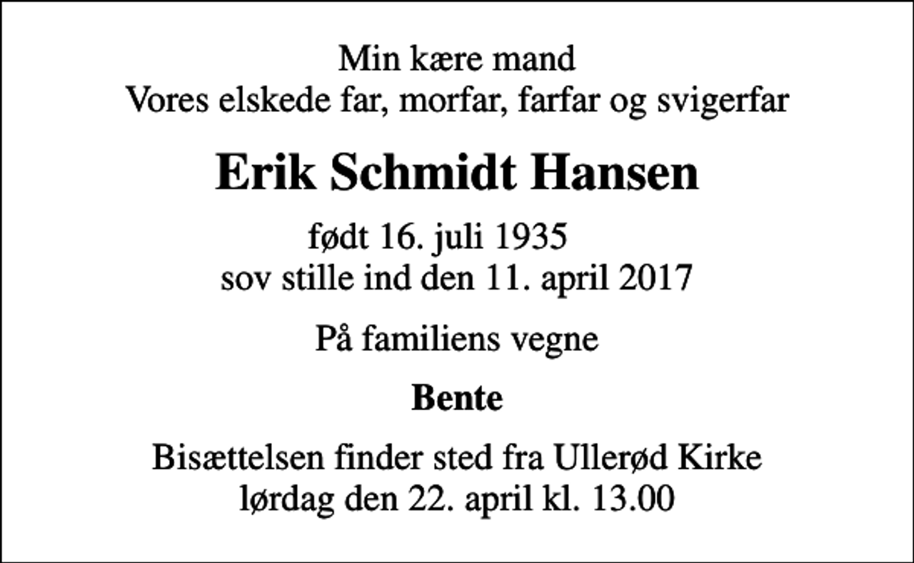 <p>Min kære mand Vores elskede far, morfar, farfar og svigerfar<br />Erik Schmidt Hansen<br />født 16. juli 1935 sov stille ind den 11. april 2017<br />På familiens vegne<br />Bente<br />Bisættelsen finder sted fra Ullerød Kirke lørdag den 22. april kl. 13.00</p>
