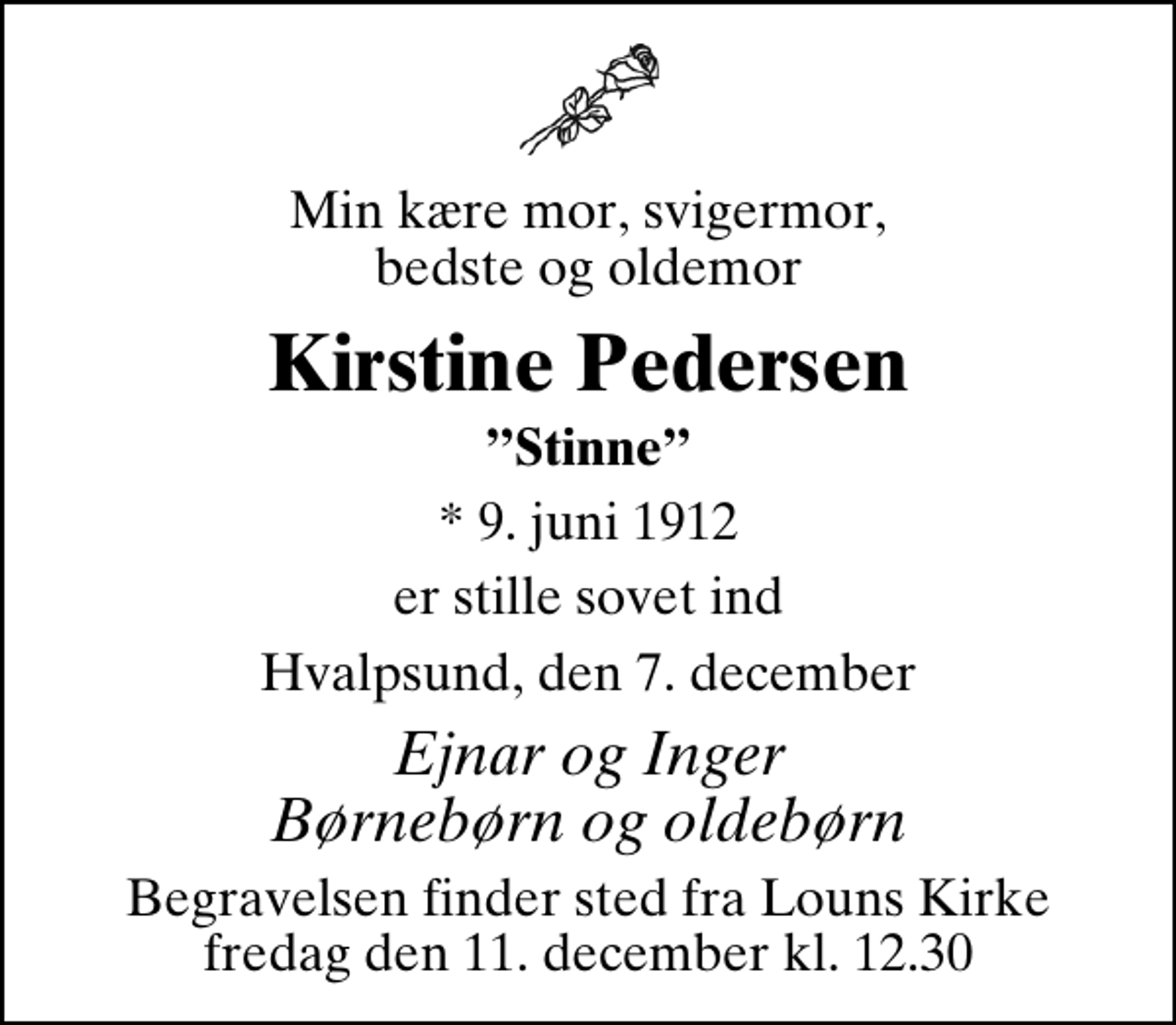 <p>Min kære mor, svigermor, bedste og oldemor<br />Kirstine Pedersen<br />Stinne<br />* 9. juni 1912<br />er stille sovet ind<br />Hvalpsund, den 7. december<br />Ejnar og Inger Børnebørn og oldebørn<br />Begravelsen finder sted fra Louns Kirke fredag den 11. december kl. 12.30</p>