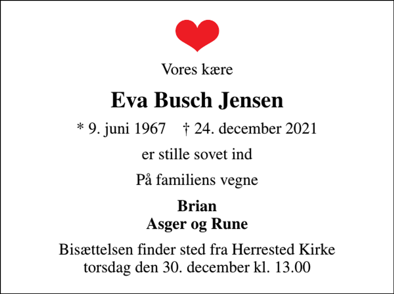 <p>Vores kære<br />Eva Busch Jensen<br />* 9. juni 1967 ✝ 24. december 2021<br />er stille sovet ind<br />På familiens vegne<br />Brian Asger og Rune<br />Bisættelsen finder sted fra Herrested Kirke torsdag den 30. december kl. 13.00</p>