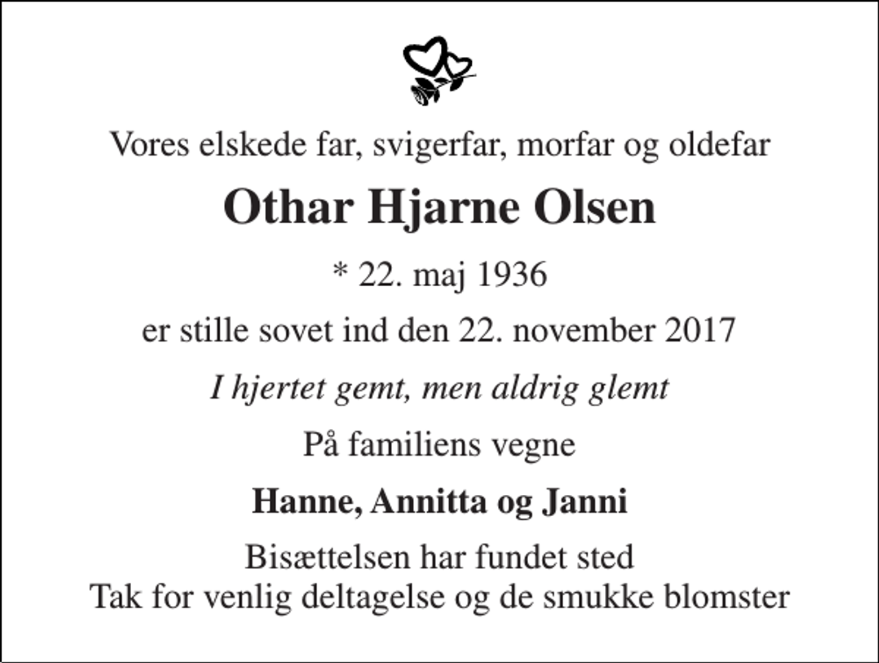 <p>Vores elskede far, svigerfar, morfar og oldefar<br />Othar Hjarne Olsen<br />* 22. maj 1936<br />er stille sovet ind den 22. november 2017<br />I hjertet gemt, men aldrig glemt<br />På familiens vegne<br />Hanne, Annitta og Janni<br />Bisættelsen har fundet sted Tak for venlig deltagelse og de smukke blomster</p>