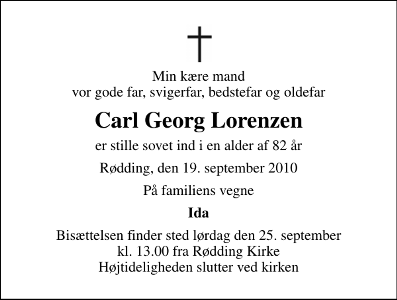 <p>Min kære mand vor gode far, svigerfar, bedstefar og oldefar<br />Carl Georg Lorenzen<br />er stille sovet ind i en alder af 82 år<br />Rødding, den 19. september 2010<br />På familiens vegne<br />Ida<br />Bisættelsen finder sted lørdag den 25. september kl. 13.00 fra Rødding Kirke Højtideligheden slutter ved kirken</p>