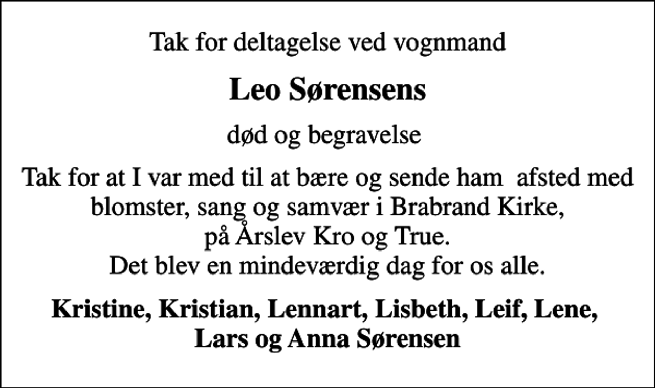 <p>Leo Sørensens<br />død og begravelse<br />Tak for at I var med til at bære og sende ham afsted med blomster, sang og samvær i Brabrand Kirke, på Årslev Kro og True. Det blev en mindeværdig dag for os alle.<br />Kristine, Kristian, Lennart, Lisbeth, Leif, Lene, Lars og Anna Sørensen</p>