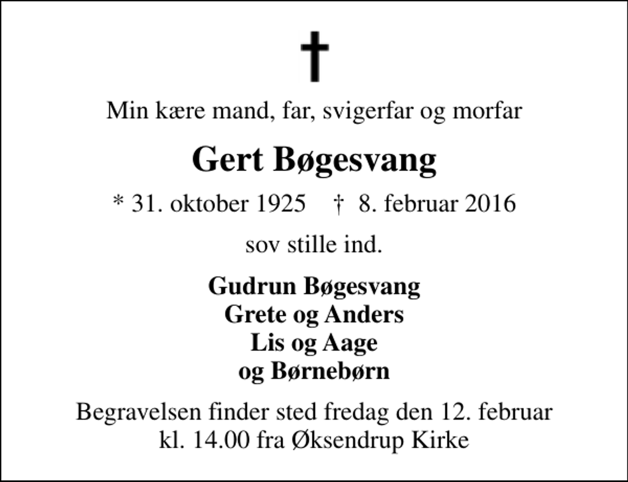 <p>Min kære mand, far, svigerfar og morfar<br />Gert Bøgesvang<br />* 31. oktober 1925 ✝ 8. februar 2016<br />sov stille ind.<br />Gudrun Bøgesvang Grete og Anders Lis og Aage og Børnebørn<br />Begravelsen finder sted fredag den 12. februar kl. 14.00 fra Øksendrup Kirke</p>