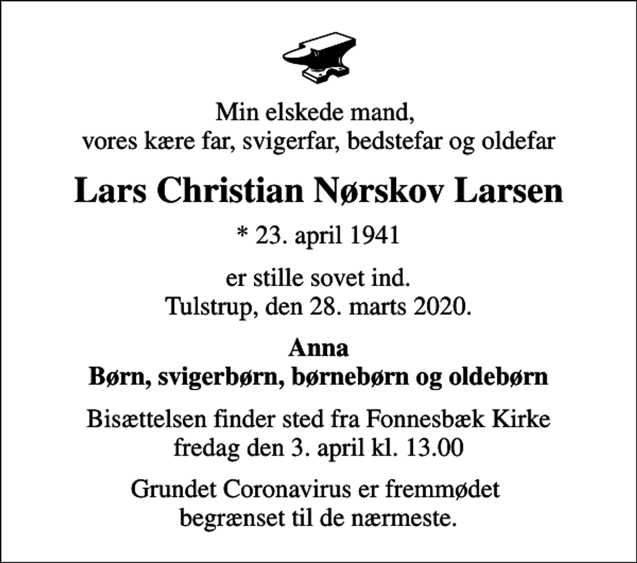 <p>Min elskede mand, vores kære far, svigerfar, bedstefar og oldefar<br />Lars Christian Nørskov Larsen<br />* 23. april 1941<br />er stille sovet ind. Tulstrup, den 28. marts 2020.<br />Anna Børn, svigerbørn, børnebørn og oldebørn<br />Bisættelsen finder sted fra Fonnesbæk Kirke fredag den 3. april kl. 13.00<br />Grundet Coronavirus er fremmødet begrænset til de nærmeste.</p>