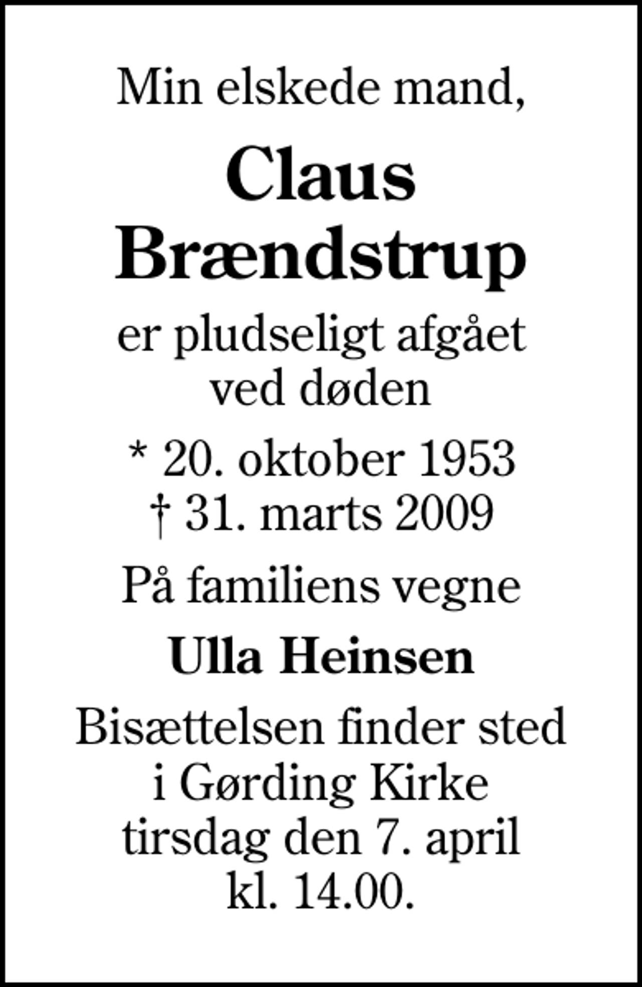 <p>Min elskede mand,<br />Claus Brændstrup<br />er pludseligt afgået ved døden<br />* 20. oktober 1953<br />✝ 31. marts 2009<br />På familiens vegne<br />Ulla Heinsen<br />Bisættelsen finder sted i Gørding Kirke tirsdag den 7. april kl. 14.00</p>