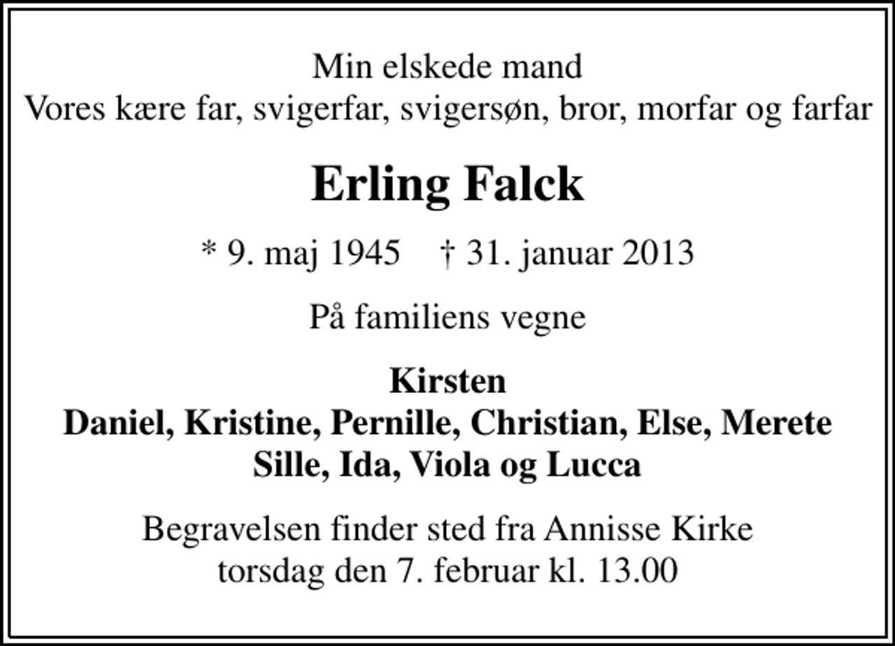 <p>Min elskede mand Vores kære far, svigerfar, svigersøn, bror, morfar og farfar<br />Erling Falck<br />* 9. maj 1945 ✝ 31. januar 2013<br />På familiens vegne<br />Kirsten Daniel, Kristine, Pernille, Christian, Else, Merete Sille, Ida, Viola og Lucca<br />Begravelsen finder sted fra Annisse Kirke torsdag den 7. februar kl. 13.00</p>
