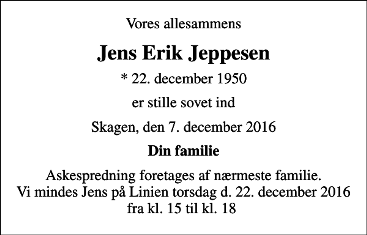 <p>Vores allesammens<br />Jens Erik Jeppesen<br />* 22. december 1950<br />er stille sovet ind<br />Skagen, den 7. december 2016<br />Din familie<br />Askespredning foretages af nærmeste familie. Vi mindes Jens på Linien torsdag d. 22. december 2016 fra kl. 15 til kl. 18</p>