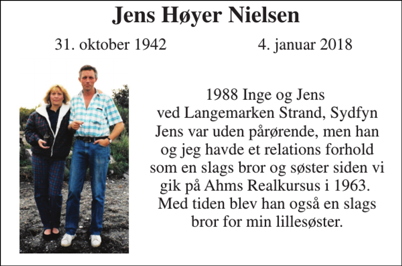 <p>Jens Høyer Nielsen<br />31. oktober 1942<br />4. januar 2018<br />1988 Inge og Jens ved Langemarken Strand, Sydfyn Jens var uden pårørende, men han og jeg havde et relations forhold som en slags bror og søster siden vi gik på Ahms Realkursus i 1963. Med tiden blev han også en slags bror for min lillesøster.</p>