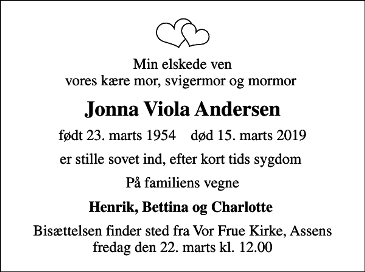 <p>Min elskede ven vores kære mor, svigermor og mormor<br />Jonna Viola Andersen<br />født 23. marts 1954 død 15. marts 2019<br />er stille sovet ind, efter kort tids sygdom<br />På familiens vegne<br />Henrik, Bettina og Charlotte<br />Bisættelsen finder sted fra Vor Frue Kirke, Assens fredag den 22. marts kl. 12.00</p>
