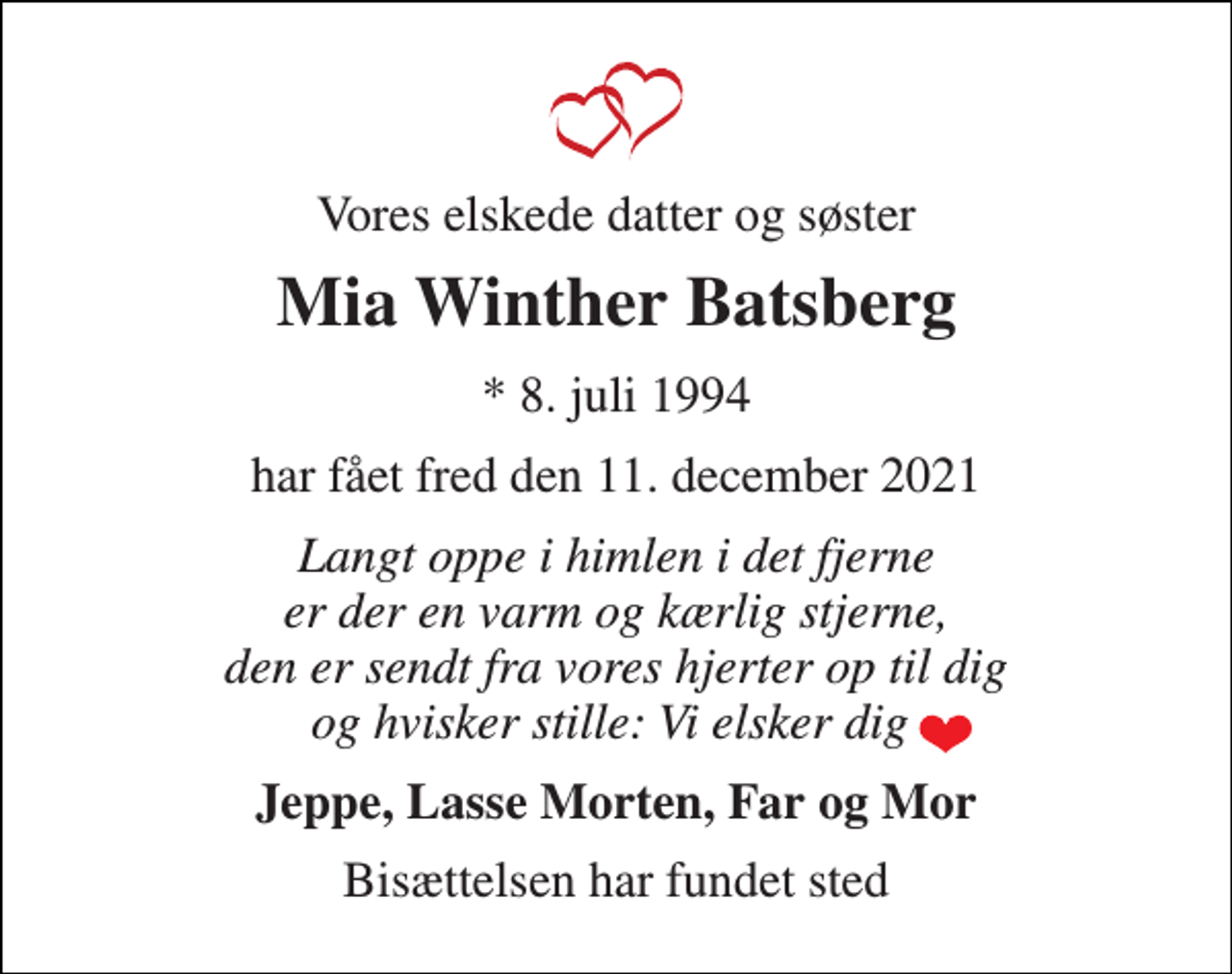<p>Vores elskede datter og søster<br />Mia Winther Batsberg<br />* 8. juli 1994<br />har fået fred den 11. december 2021<br />Langt oppe i himlen i det fjerne er der en varm og kærlig stjerne, den er sendt fra vores hjerter op til dig og hvisker stille: Vi elsker dig<br />Jeppe, Lasse Morten, Far og Mor<br />Bisættelsen har fundet sted</p>