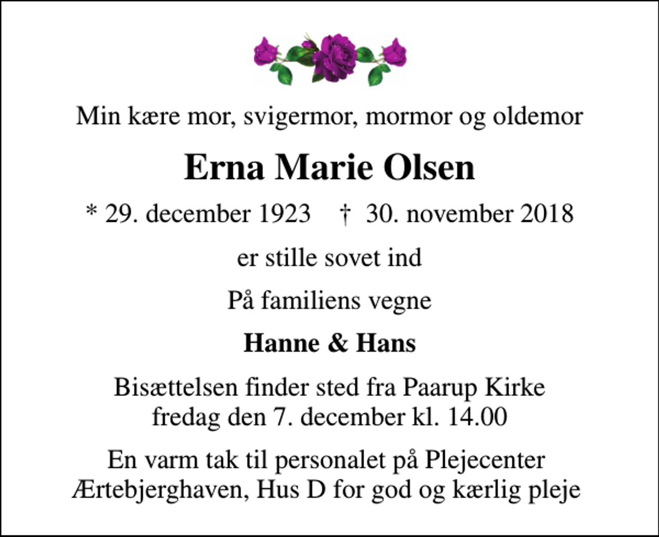 <p>Min kære mor, svigermor, mormor og oldemor<br />Erna Marie Olsen<br />* 29. december 1923 ✝ 30. november 2018<br />er stille sovet ind<br />På familiens vegne<br />Hanne &amp; Hans<br />Bisættelsen finder sted fra Paarup Kirke fredag den 7. december kl. 14.00<br />En varm tak til personalet på Plejecenter Ærtebjerghaven, Hus D for god og kærlig pleje</p>