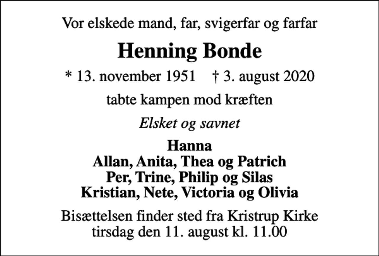 <p>Vor elskede mand, far, svigerfar og farfar<br />Henning Bonde<br />* 13. november 1951 ✝ 3. august 2020<br />tabte kampen mod kræften<br />Elsket og savnet<br />Hanna Allan, Anita, Thea og Patrich Per, Trine, Philip og Silas Kristian, Nete, Victoria og Olivia<br />Bisættelsen finder sted fra Kristrup Kirke tirsdag den 11. august kl. 11.00</p>