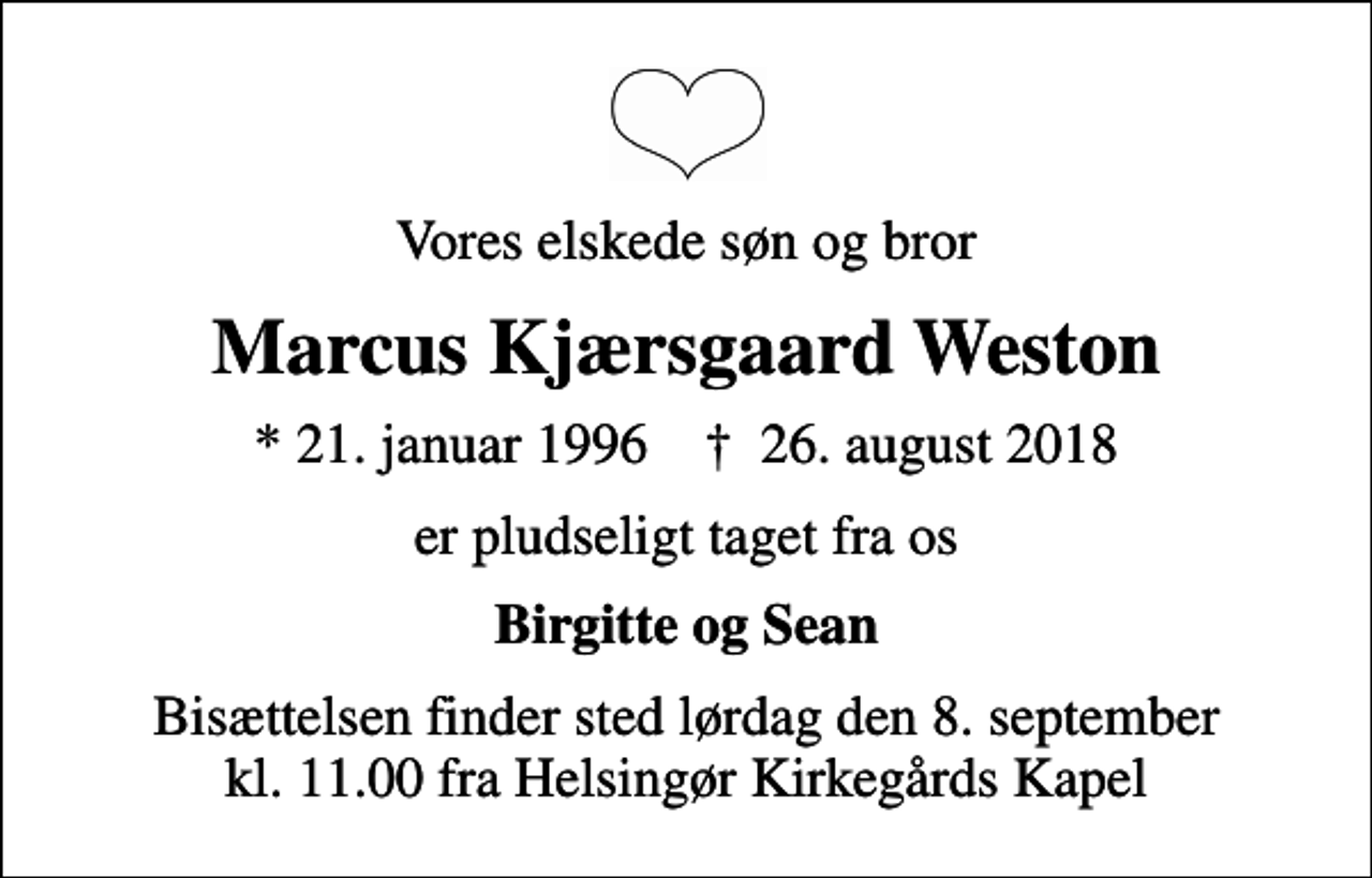 <p>Vores elskede søn og bror<br />Marcus Kjærsgaard Weston<br />* 21. januar 1996 ✝ 26. august 2018<br />er pludseligt taget fra os<br />Birgitte og Sean<br />Bisættelsen finder sted lørdag den 8. september kl. 11.00 fra Helsingør Kirkegårds Kapel</p>