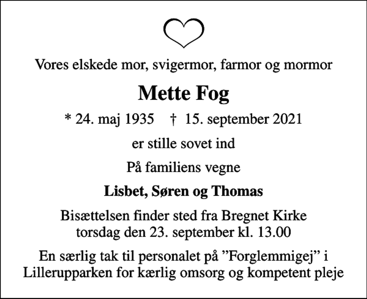 <p>Vores elskede mor, svigermor, farmor og mormor<br />Mette Fog<br />* 24. maj 1935 ✝ 15. september 2021<br />er stille sovet ind<br />På familiens vegne<br />Lisbet, Søren og Thomas<br />Bisættelsen finder sted fra Bregnet Kirke torsdag den 23. september kl. 13.00<br />En særlig tak til personalet på Forglemmigej i Lillerupparken for kærlig omsorg og kompetent pleje</p>