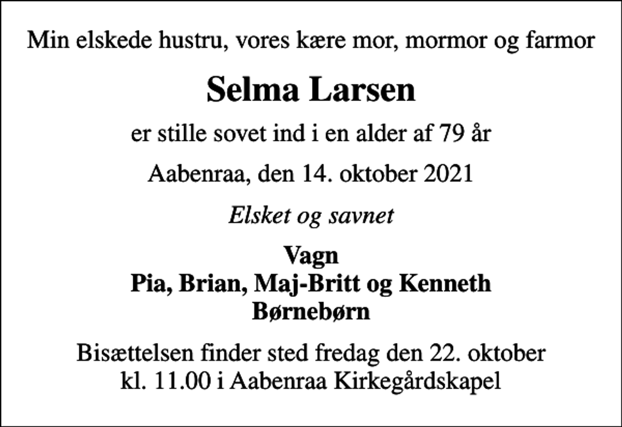 <p>Min elskede hustru, vores kære mor, mormor og farmor<br />Selma Larsen<br />er stille sovet ind i en alder af 79 år<br />Aabenraa, den 14. oktober 2021<br />Elsket og savnet<br />Vagn Pia, Brian, Maj-Britt og Kenneth<br />Bisættelsen finder sted fredag den 22. oktober kl. 11.00 i Aabenraa Kirkegårdskapel</p>