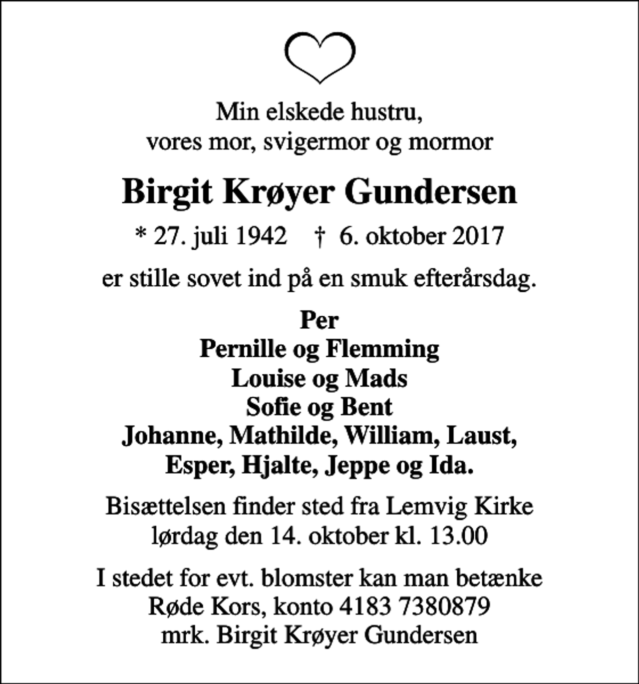 <p>Min elskede hustru, vores mor, svigermor og mormor<br />Birgit Krøyer Gundersen<br />* 27. juli 1942 ✝ 6. oktober 2017<br />er stille sovet ind på en smuk efterårsdag.<br />Per Pernille og Flemming Louise og Mads Sofie og Bent Johanne, Mathilde, William, Laust, Esper, Hjalte, Jeppe og Ida.<br />Bisættelsen finder sted fra Lemvig Kirke lørdag den 14. oktober kl. 13.00<br />I stedet for evt. blomster kan man betænke<br />Røde Kors konto41837380879mrk. Birgit Krøyer<br />Gundersen</p>