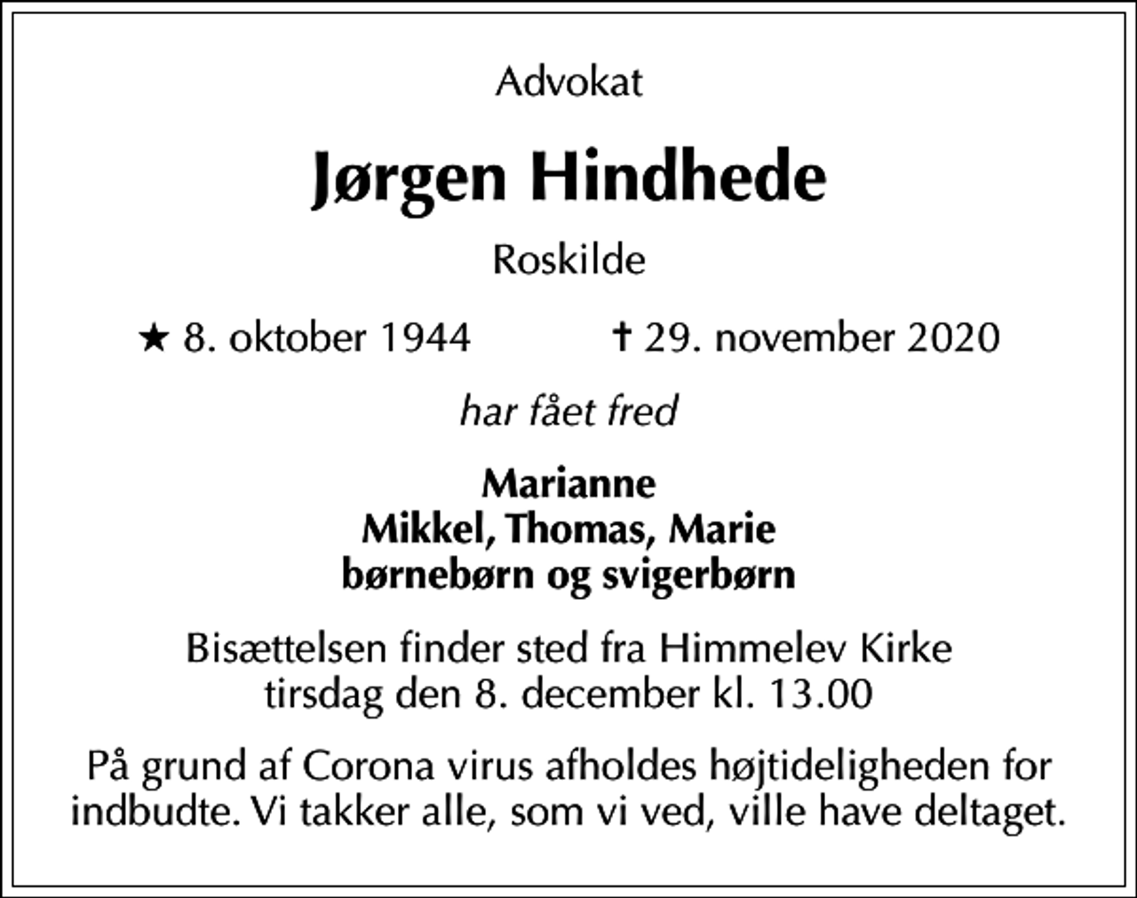 <p>Advokat<br />Jørgen Hindhede<br />Roskilde<br />* 8. oktober 1944 ✝ 29. november 2020<br />har fået fred<br />Marianne Mikkel, Thomas, Marie børnebørn og svigerbørn<br />Bisættelsen finder sted fra Himmelev Kirke tirsdag den 8. december kl. 13.00<br />På grund af Corona virus afholdes højtideligheden for indbudte. Vi takker alle, som vi ved, ville have deltaget.</p>