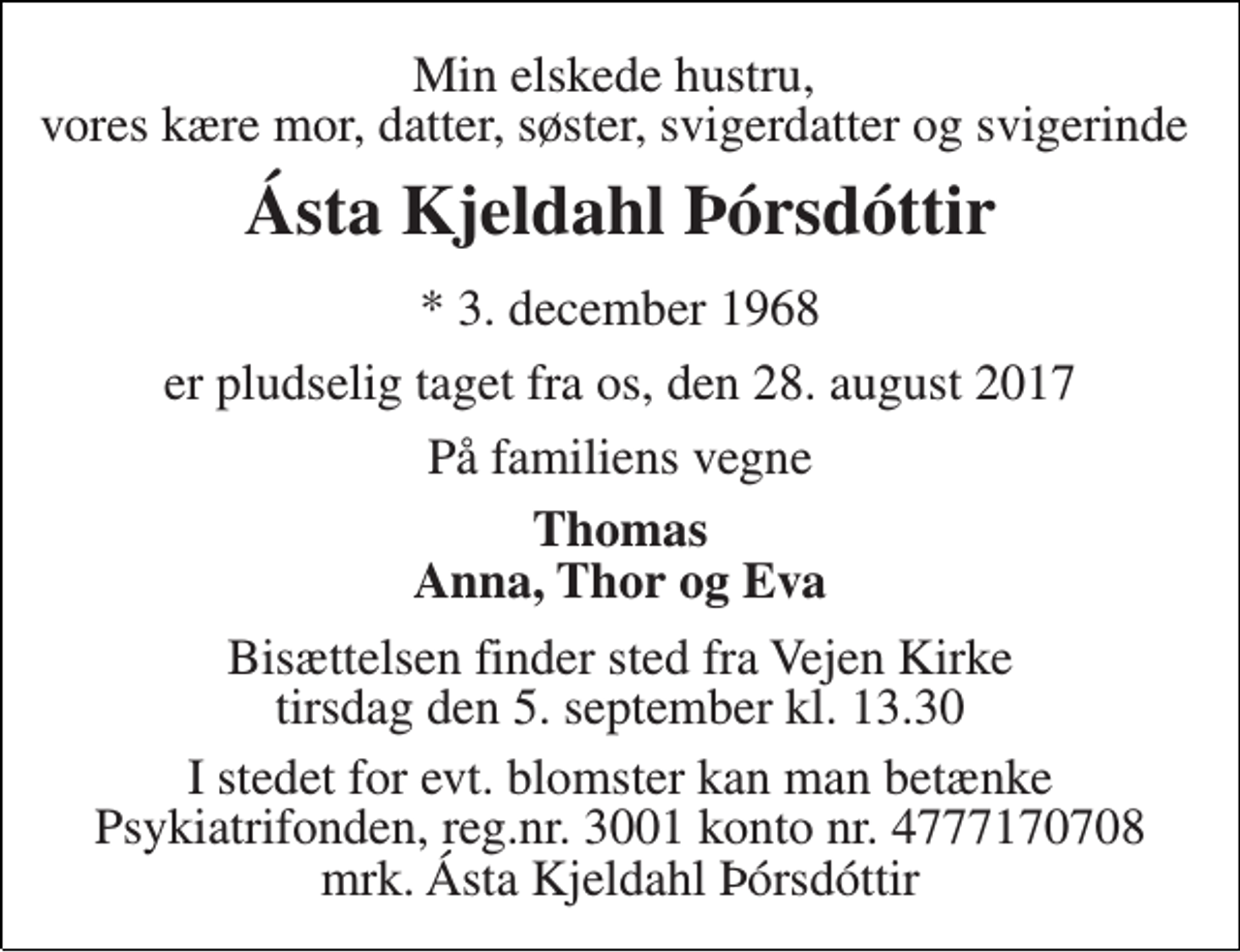 <p>Min elskede hustru, vores kære mor, datter, søster, svigerdatter og svigerinde<br />Ásta Kjeldahl Þórsdóttir<br />* 3. december 1968<br />er pludselig taget fra os, den 28. august 2017<br />På familiens vegne<br />Thomas Anna, Thor og Eva<br />Bisættelsen finder sted fra Vejen Kirke tirsdag den 5. september kl. 13.30<br />I stedet for evt. blomster kan man betænke Psykiatrifonden, reg.nr. 3001 konto nr. 4777170708 mrk. Ásta Kjeldahl Þórsdóttir</p>