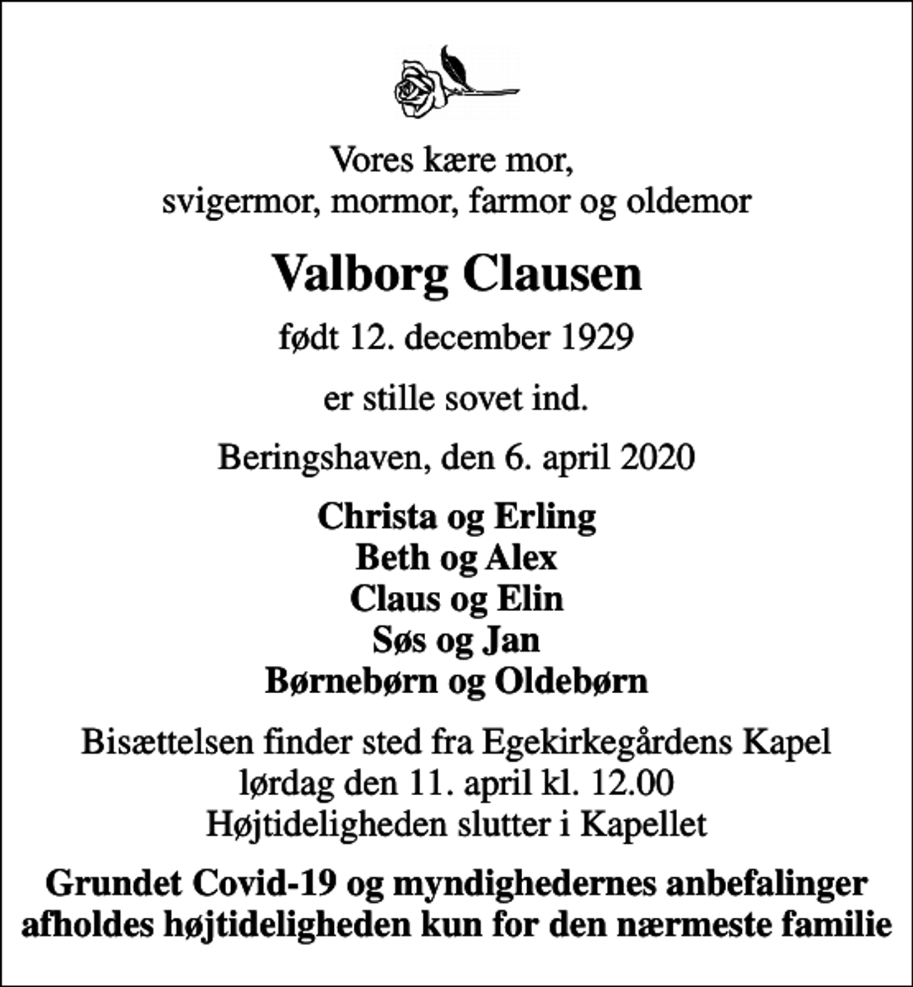 <p>Vores kære mor, svigermor, mormor, farmor og oldemor<br />Valborg Clausen<br />født 12. december 1929<br />er stille sovet ind.<br />Beringshaven, den 6. april 2020<br />Christa og Erling Beth og Alex Claus og Elin Søs og Jan Børnebørn og Oldebørn<br />Bisættelsen finder sted fra Egekirkegårdens Kapel lørdag den 11. april kl. 12.00 Højtideligheden slutter i Kapellet<br />Grundet Covid-19 og myndighedernes anbefalinger afholdes højtideligheden kun for den nærmeste familie</p>