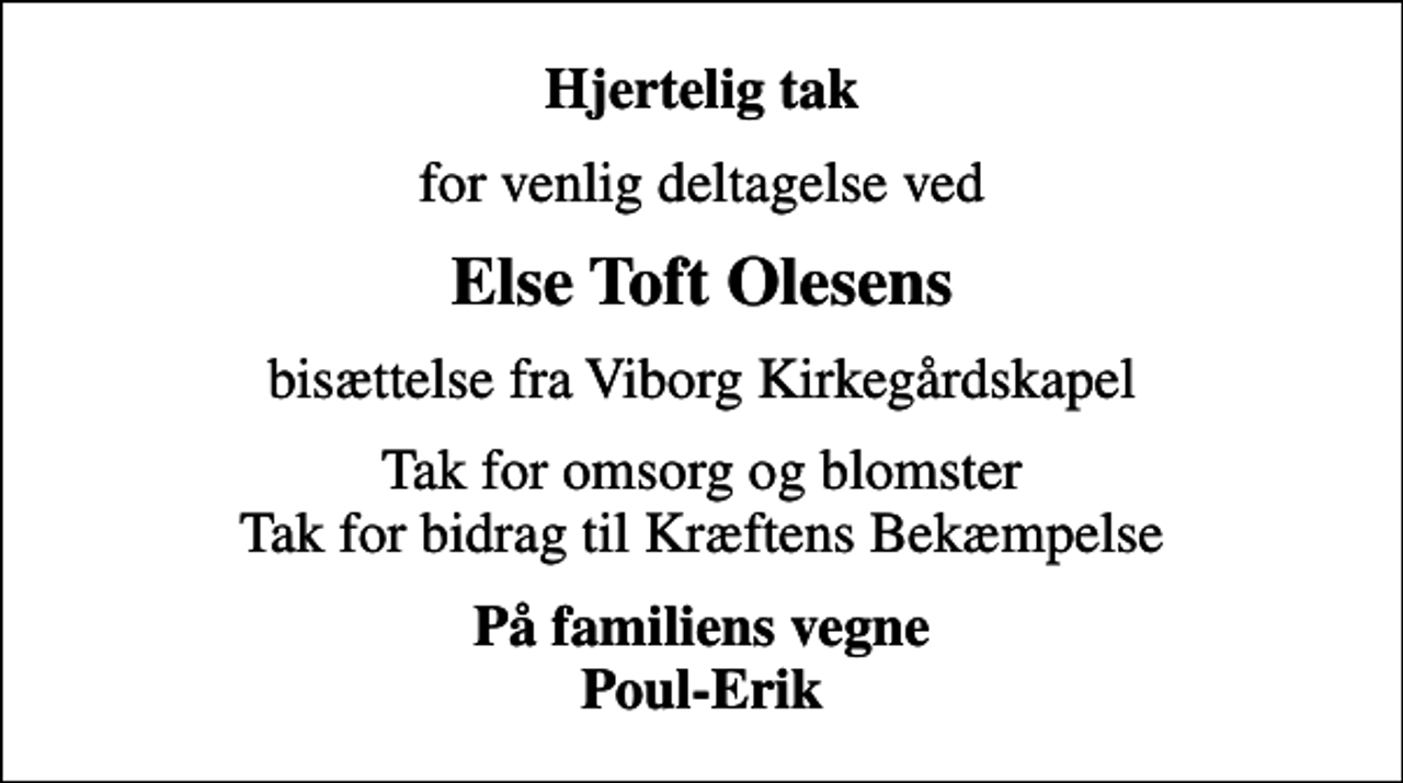 <p>Hjertelig tak<br />for venlig deltagelse ved<br />Else Toft Olesens<br />bisættelse fra Viborg Kirkegårdskapel<br />Tak for omsorg og blomster Tak for bidrag til Kræftens Bekæmpelse<br />På familiens vegne Poul-Erik</p>