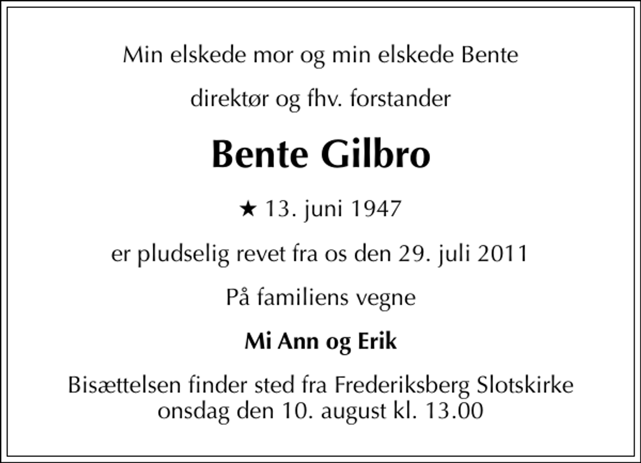 <p>Min elskede mor og min elskede Bente<br />direktør og fhv. forstander<br />Bente Gilbro<br />* 13. juni 1947<br />er pludselig revet fra os den 29. juli 2011<br />På familiens vegne<br />Mi Ann og Erik<br />Bisættelsen finder sted fra Frederiksberg Slotskirke onsdag den 10. august kl. 13.00</p>