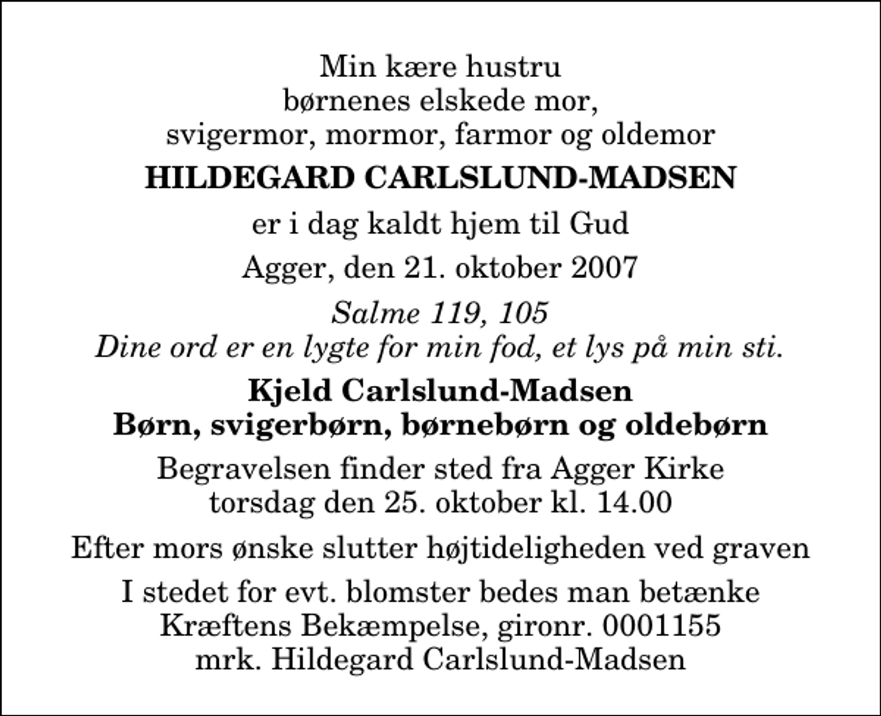 <p>Min kære hustru børnenes elskede mor, svigermor, mormor, farmor og oldemor<br />Hildegard Carlslund-Madsen<br />er i dag kaldt hjem til Gud<br />Agger, den 21. oktober 2007<br />Salme 119, 105 Dine ord er en lygte for min fod, et lys på min sti.<br />Kjeld Carlslund-Madsen Børn, svigerbørn, børnebørn og oldebørn<br />Begravelsen finder sted fra Agger Kirke torsdag den 25. oktober kl. 14.00 Efter mors ønske slutter højtideligheden ved graven<br />I stedet for evt. blomster kan man betænke<br />Kræftens Bekæmpelse reg.4183konto0001155mrk. Hildegard<br />Carlslund-Madsen</p>