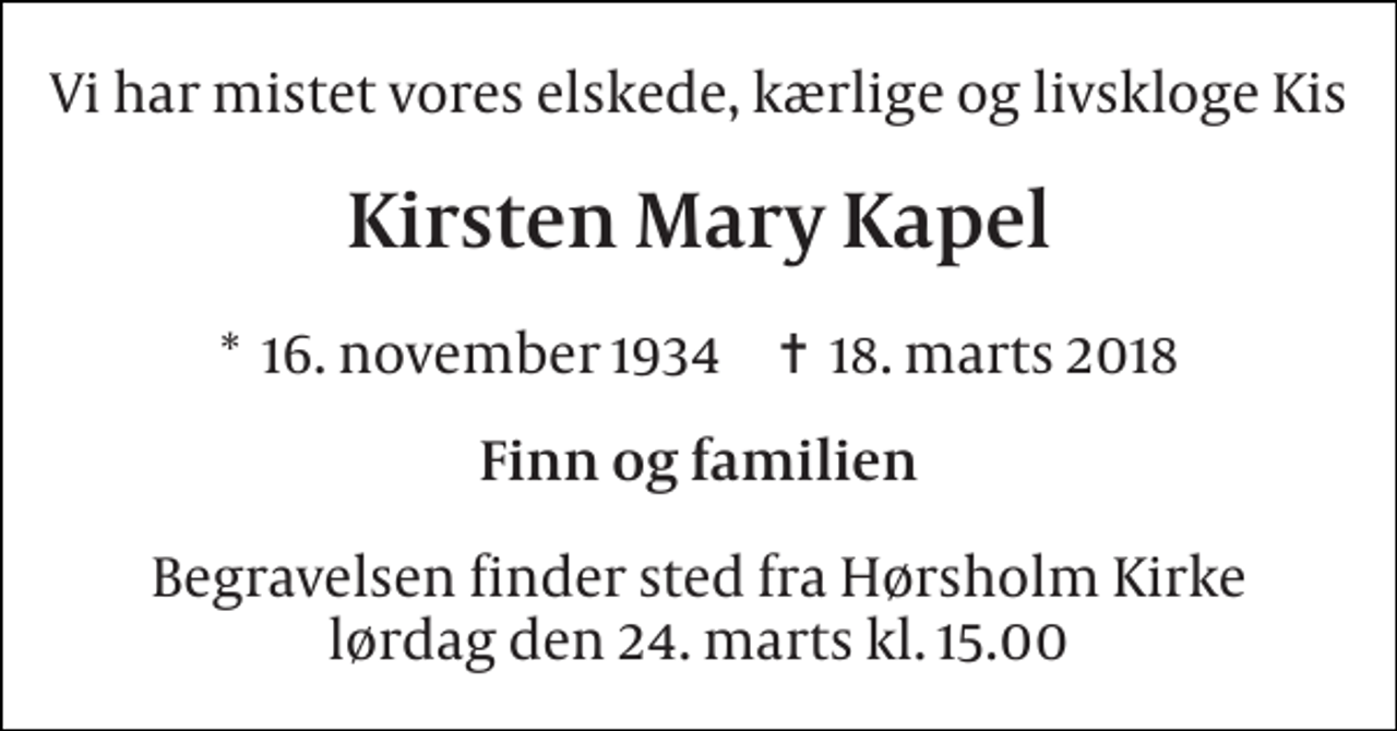 <p>Vi har mistet vores elskede, kærlige og livskloge Kis<br />Kirsten Mary Kapel<br />*​ 16. november 1934​ ✝​ 18. marts 2018<br />Finn og familien<br />Begravelsen finder sted fra Hørsholm Kirke lørdag den 24. marts kl. 15.00</p>