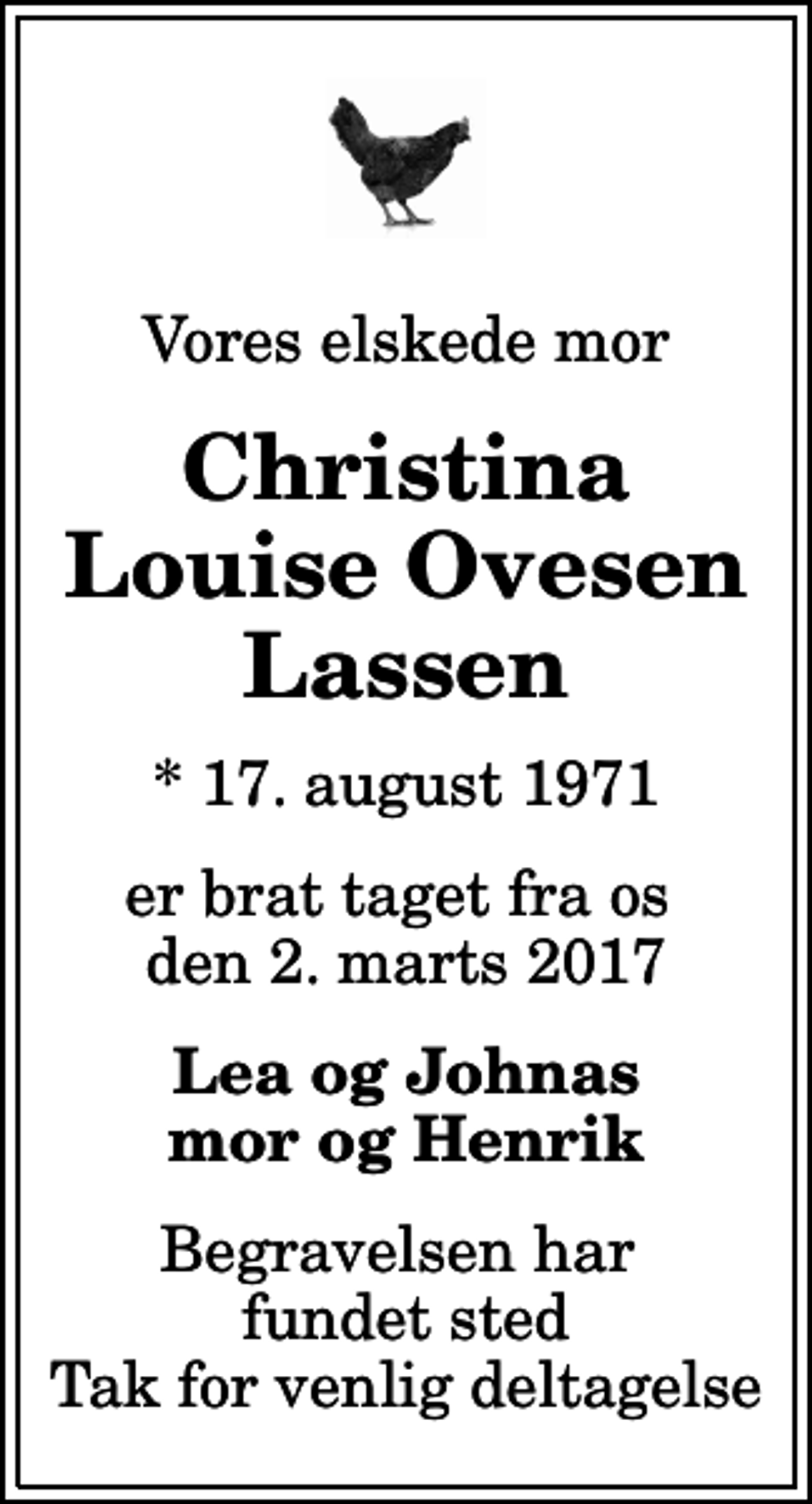 <p>Vores elskede mor<br />Christina Louise Ovesen Lassen<br />* 17. august 1971<br />er brat taget fra os den 2. marts 2017<br />Lea og Johnas mor og Henrik<br />Begravelsen har fundet sted Tak for venlig deltagelse</p>