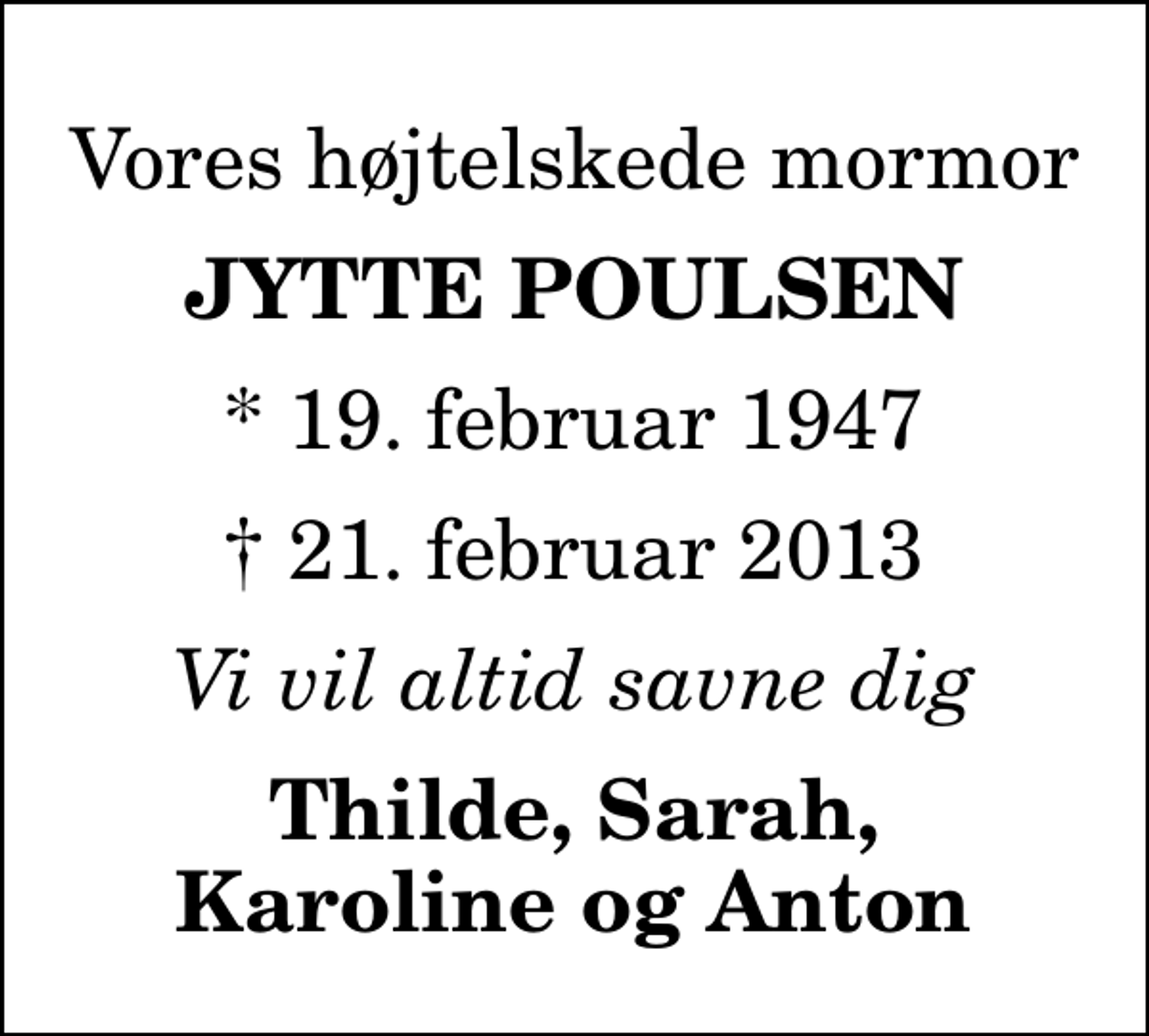 <p>Vores højtelskede mormor<br />Jytte Poulsen<br />* 19. februar 1947<br />✝ 21. februar 2013<br />Vi vil altid savne dig<br />Thilde, Sarah, Karoline og Anton</p>