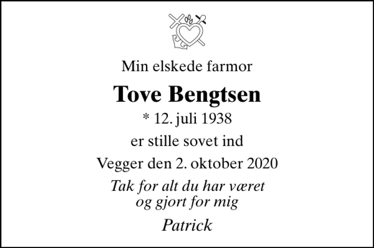 <p>Min elskede farmor<br />Tove Bengtsen<br />* 12. juli 1938<br />er stille sovet ind<br />Vegger den 2. oktober 2020<br />Tak for alt du har været og gjort for mig<br />Patrick</p>