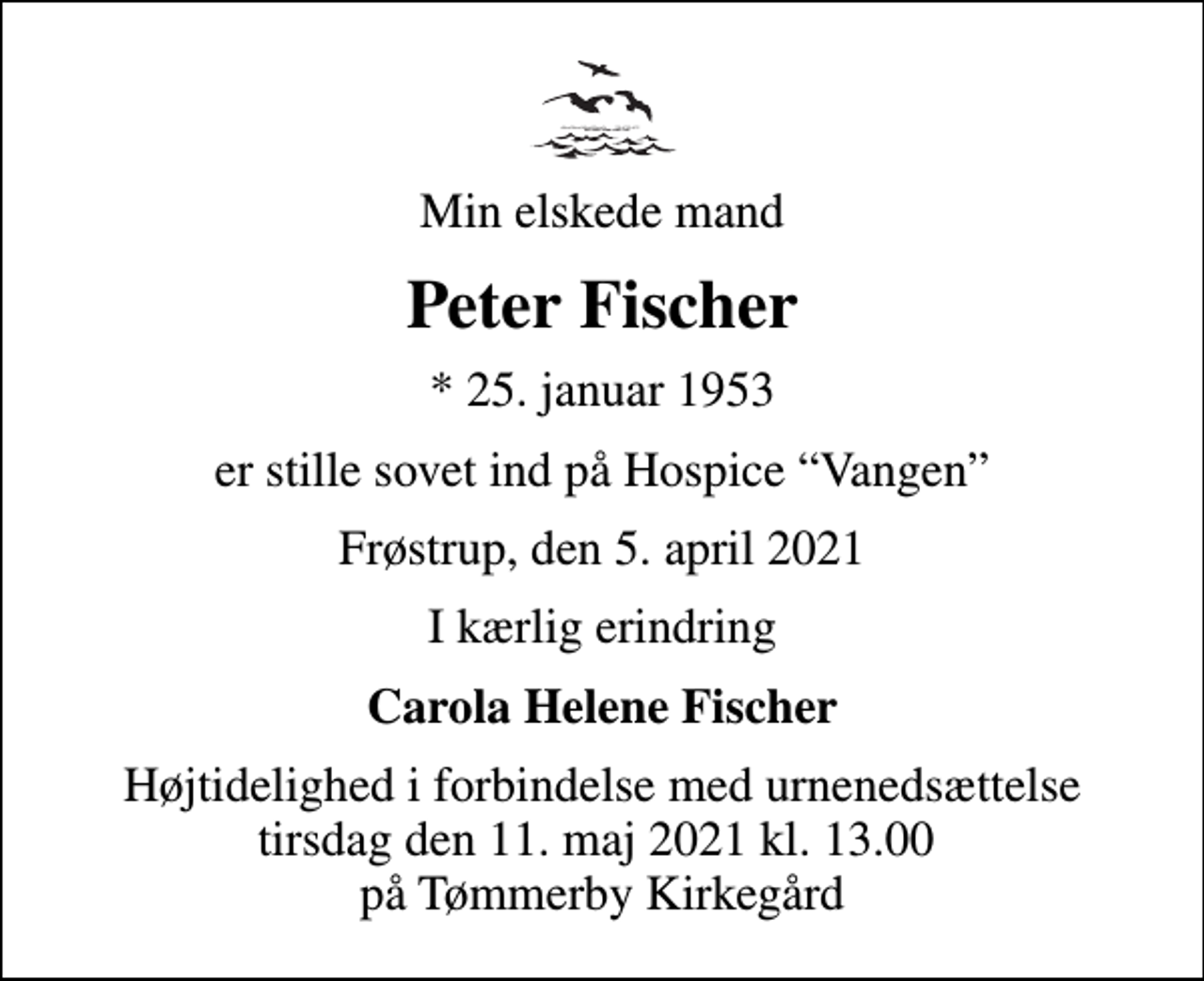 <p>Min elskede mand<br />Peter Fischer<br />* 25. januar 1953<br />er stille sovet ind på Hospice Vangen<br />Frøstrup, den 5. april 2021<br />I kærlig erindring<br />Carola Helene Fischer<br />Højtidelighed i forbindelse med urnenedsættelse tirs. den 11. maj 2021 kl. 13.00 på Tømmerby Kirkegård</p>