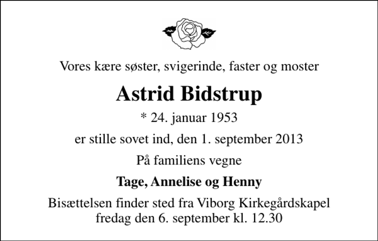 <p>Vores kære søster, svigerinde, faster og moster<br />Astrid Bidstrup<br />* 24. januar 1953<br />er stille sovet ind, den 1. september 2013<br />På familiens vegne<br />Tage, Annelise og Henny<br />Bisættelsen finder sted fra Viborg Kirkegårdskapel fredag den 6. september kl. 12.30</p>