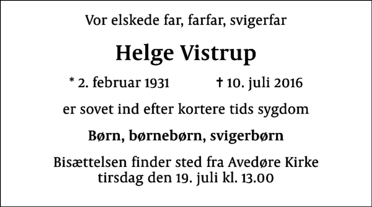 <p>Vor elskede far, farfar, svigerfar<br />Helge Vistrup<br />* 2. februar 1931 ✝ 10. juli 2016<br />er sovet ind efter kortere tids sygdom<br />Børn, børnebørn, svigerbørn<br />Bisættelsen finder sted fra Avedøre Kirke tirsdag den 19. juli kl. 13.00</p>