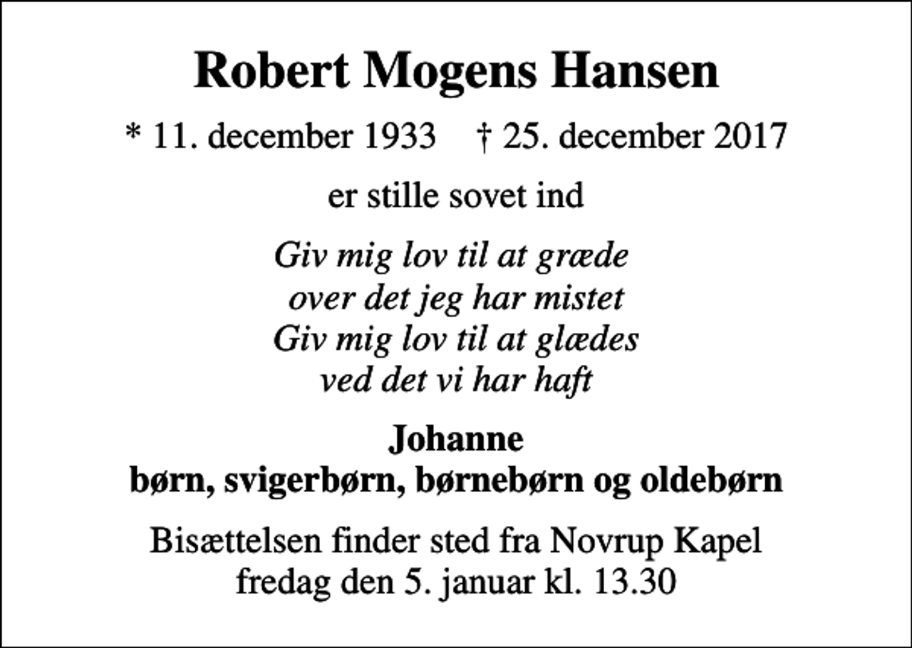 <p>Robert Mogens Hansen<br />* 11. december 1933 ✝ 25. december 2017<br />er stille sovet ind<br />Giv mig lov til at græde over det jeg har mistet Giv mig lov til at glædes ved det vi har haft<br />Johanne børn, svigerbørn, børnebørn og oldebørn<br />Bisættelsen finder sted fra Novrup Kapel fredag den 5. januar kl. 13.30</p>