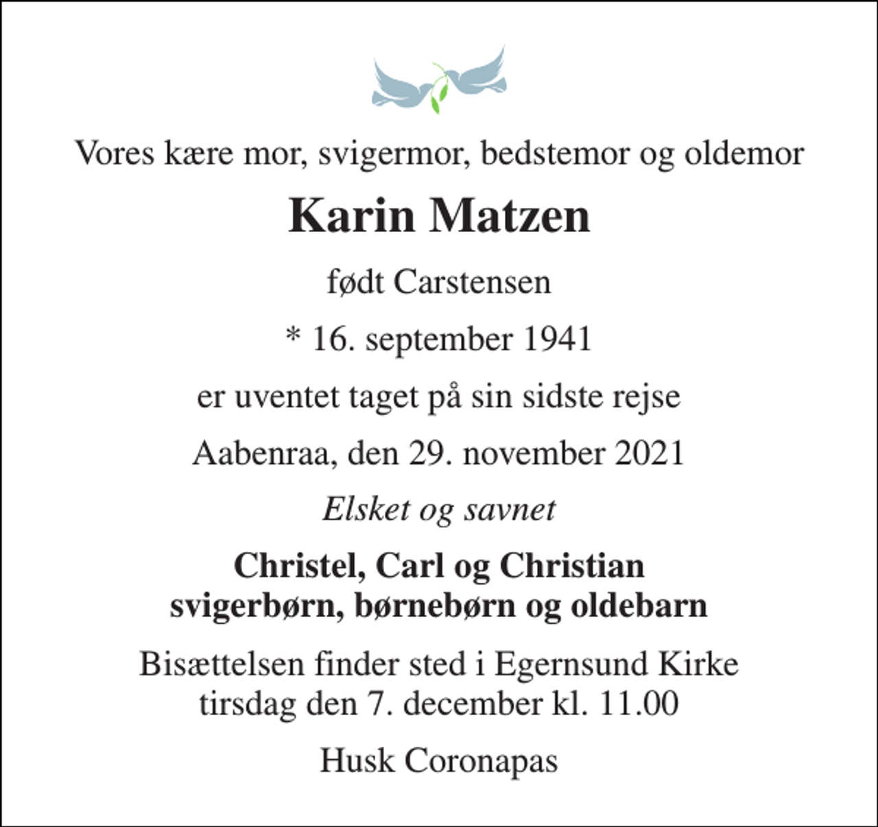 <p>Vores kære mor, svigermor, bedstemor og oldemor<br />Karin Matzen<br />født Carstensen<br />* 16. september 1941<br />er uventet taget på sin sidste rejse<br />Aabenraa, den 29. november 2021<br />Elsket og savnet<br />Christel, Carl og Christian svigerbørn, børnebørn og oldebarn<br />Bisættelsen finder sted i Egernsund Kirke tirsdag den 7. december kl. 11.00<br />Husk Coronapas</p>