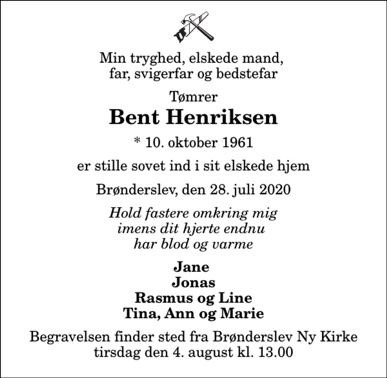 <p>Min tryghed, elskede mand, far, svigerfar og bedstefar<br />Tømrer<br />Bent Henriksen<br />* 10. oktober 1961<br />er stille sovet ind i sit elskede hjem<br />Brønderslev, den 28. juli 2020<br />Hold fastere omkring mig imens dit hjerte endnu har blod og varme<br />Jane Jonas Rasmus og Line Tina, Ann og Marie<br />Begravelsen finder sted fra Brønderslev Ny Kirke tirsdag den 4. august kl. 13.00</p>