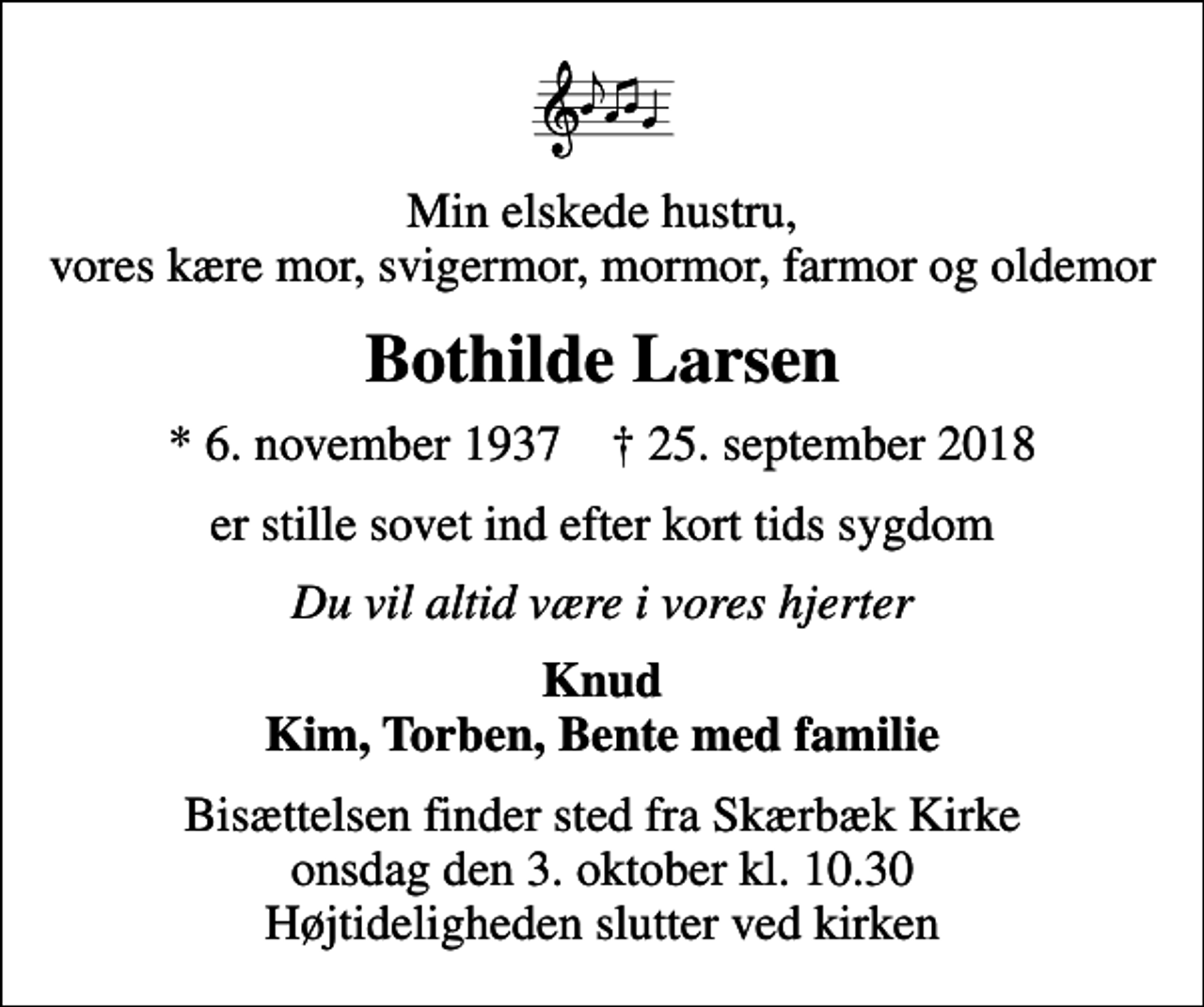 <p>Min elskede hustru, vores kære mor, svigermor, mormor, farmor og oldemor<br />Bothilde Larsen<br />* 6. november 1937 ✝ 25. september 2018<br />er stille sovet ind efter kort tids sygdom<br />Du vil altid være i vores hjerter<br />Knud Kim, Torben, Bente med familie<br />Bisættelsen finder sted fra Skærbæk Kirke onsdag den 3. oktober kl. 10.30 Højtideligheden slutter ved kirken</p>