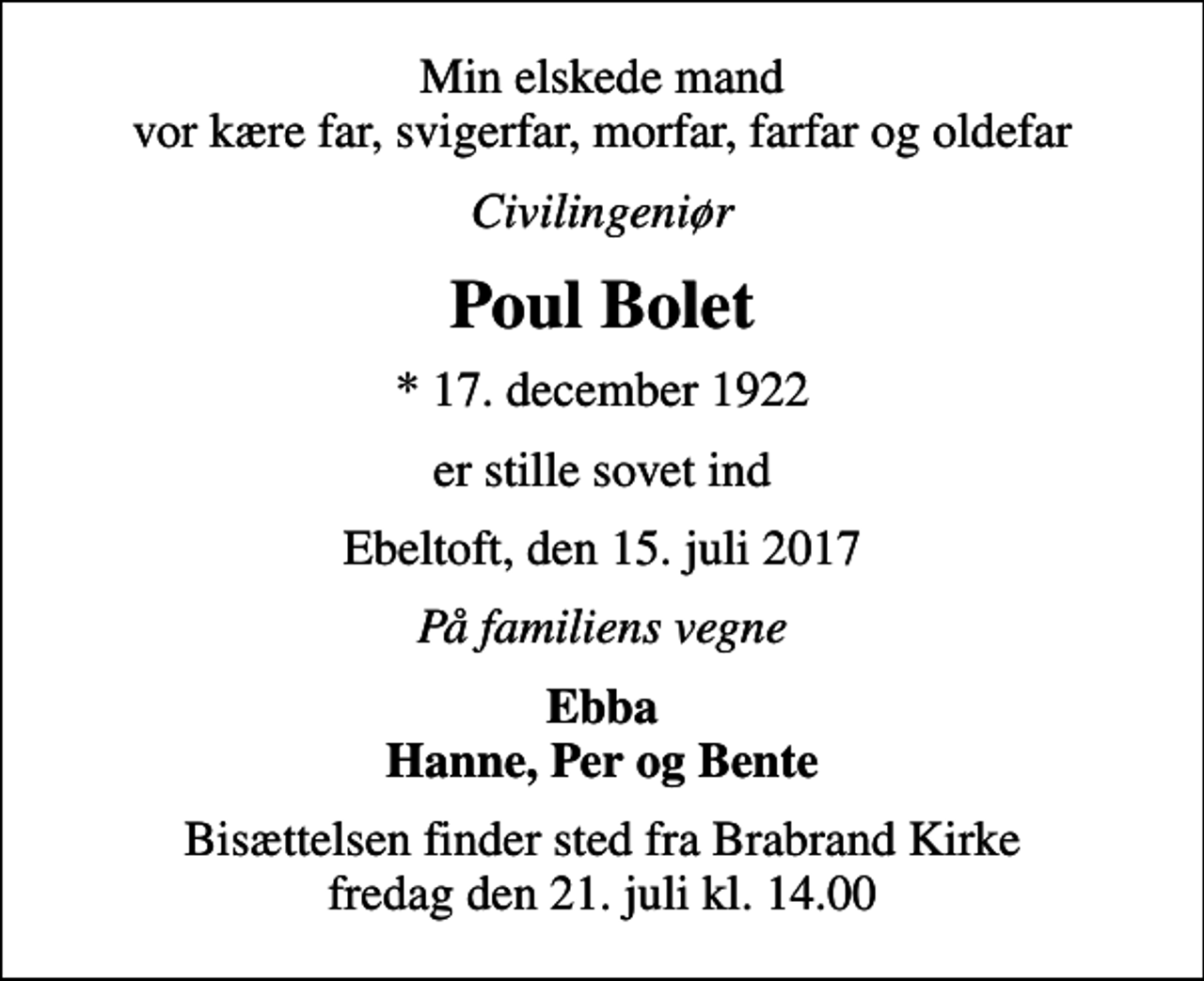 <p>Min elskede mand vor kære far, svigerfar, morfar, farfar og oldefar<br />Civilingeniør<br />Poul Bolet<br />* 17. december 1922<br />er stille sovet ind<br />Ebeltoft, den 15. juli 2017<br />På familiens vegne<br />Ebba Hanne, Per og Bente<br />Bisættelsen finder sted fra Brabrand Kirke fredag den 21. juli kl. 14.00</p>