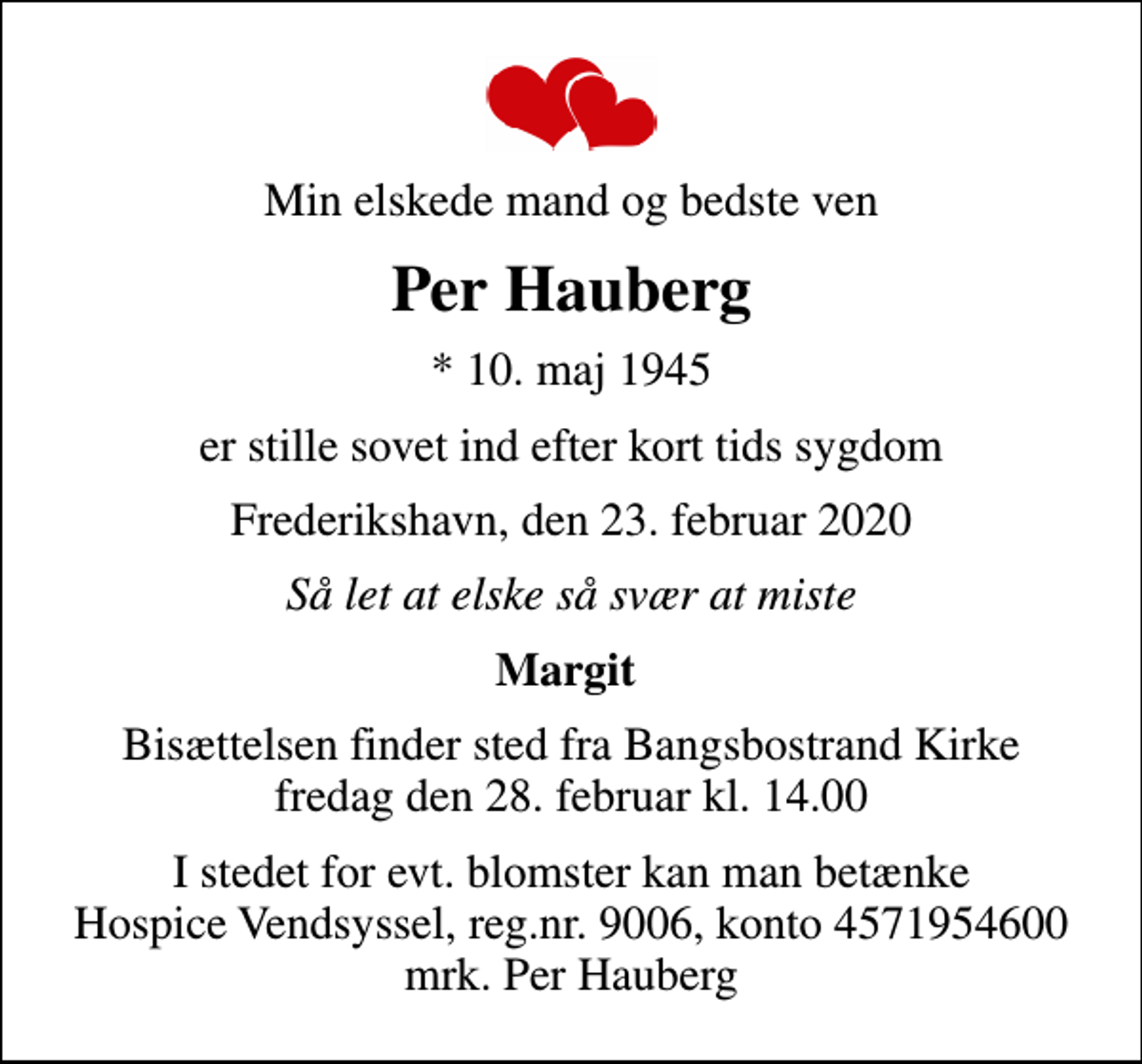 <p>Min elskede mand og bedste ven<br />Per Hauberg<br />* 10. maj 1945<br />er stille sovet ind efter kort tids sygdom<br />Frederikshavn, den 23. februar 2020<br />Så let at elske så svær at miste<br />Margit<br />Bisættelsen finder sted fra Bangsbostrand Kirke fredag den 28. februar kl. 14.00<br />I stedet for evt. blomster kan man betænke<br />Hospice Vendsyssel reg.nr.9006,konto4571954600mrk. Per<br />Hauberg</p>