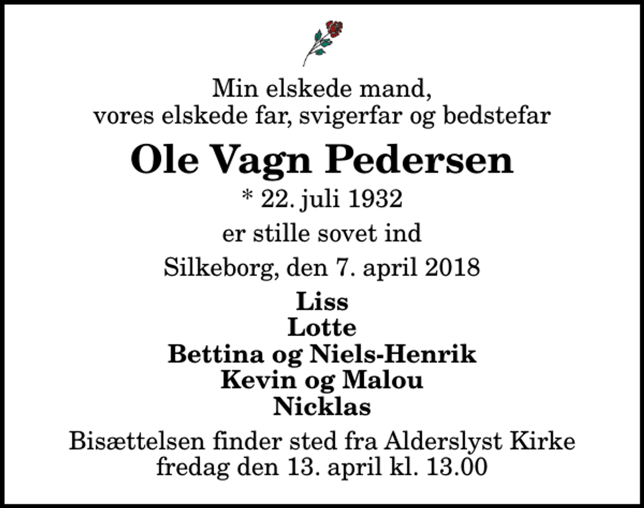 <p>Min elskede mand, vores elskede far, svigerfar og bedstefar<br />Ole Vagn Pedersen<br />* 22. juli 1932<br />er stille sovet ind<br />Silkeborg, den 7. april 2018<br />Liss Lotte Bettina og Niels-Henrik Kevin og Malou Nicklas<br />Bisættelsen finder sted fra Alderslyst Kirke fredag den 13. april kl. 13.00</p>