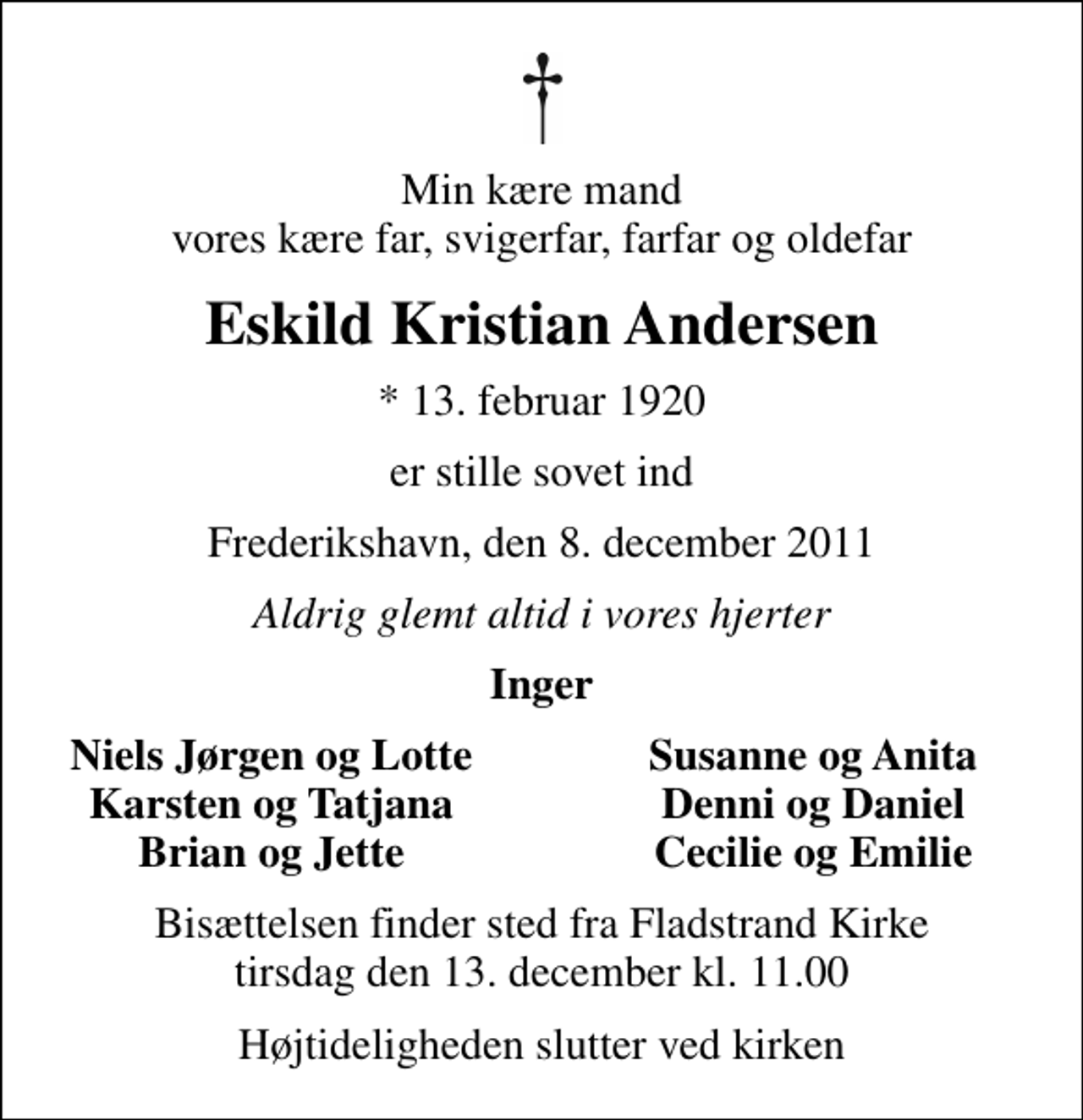 <p>Min kære mand vores kære far, svigerfar, farfar og oldefar<br />Eskild Kristian Andersen<br />* 13. februar 1920<br />er stille sovet ind<br />Frederikshavn, den 8. december 2011<br />Aldrig glemt altid i vores hjerter<br />Inger<br />Niels Jørgen og Lotte<br />Susanne og Anita<br />Karsten og Tatjana<br />Denni og Daniel<br />Brian og Jette<br />Cecilie og Emilie<br />Bisættelsen finder sted fra Fladstrand Kirke tirsdag den 13. december kl. 11.00<br />Højtideligheden slutter ved kirken</p>