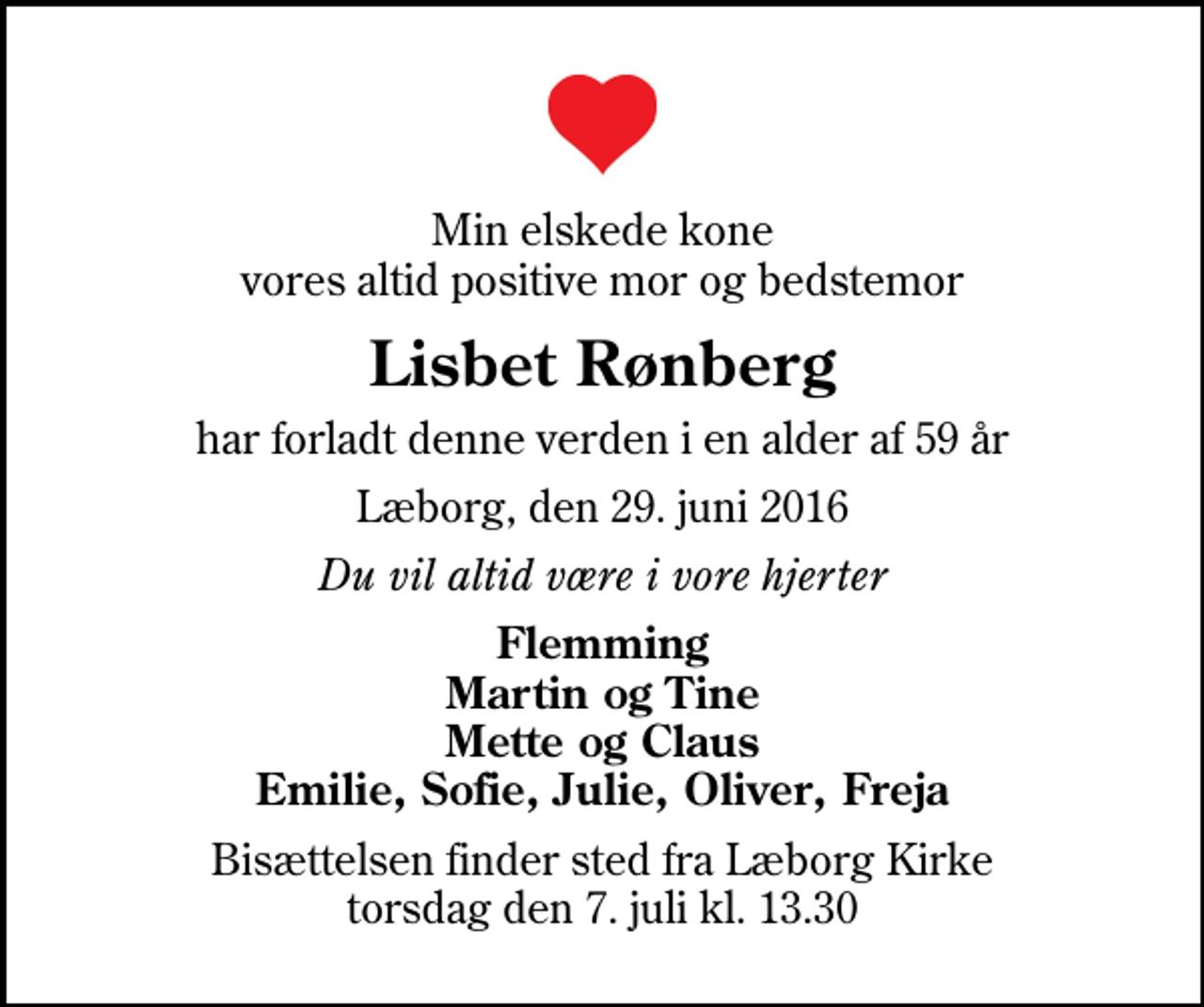 <p>Min elskede kone vores altid positive mor og bedstemor<br />Lisbet Rønberg<br />har forladt denne verden i en alder af 59 år<br />Læborg, den 29. juni 2016<br />Du vil altid være i vore hjerter<br />Flemming Martin og Tine Mette og Claus Emilie, Sofie, Julie, Oliver, Freja<br />Bisættelsen finder sted fra Læborg Kirke torsdag den 7. juli kl. 13.30</p>