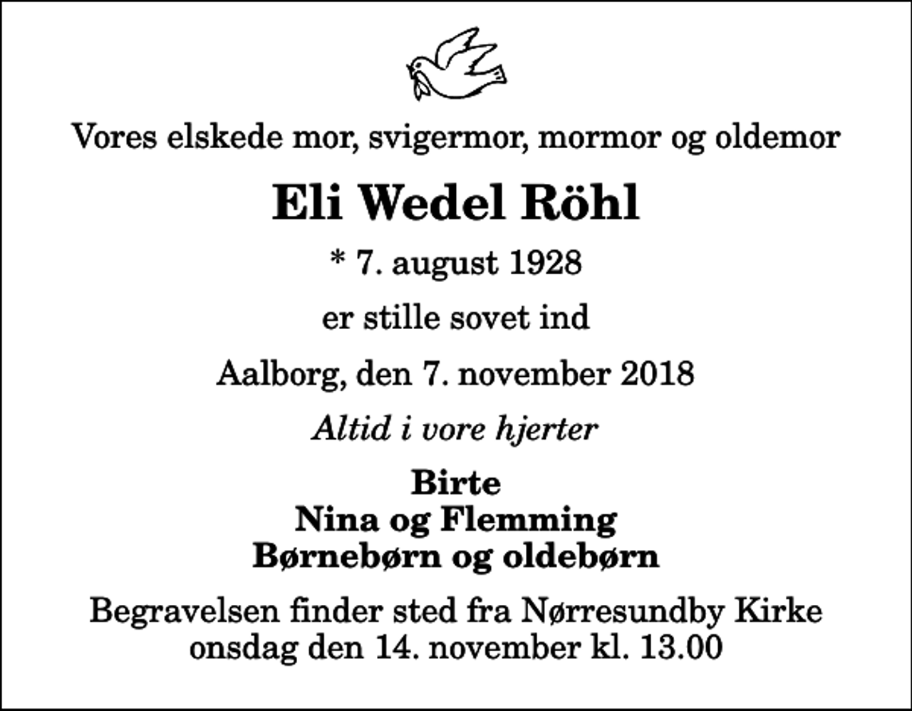 <p>Vores elskede mor, svigermor, mormor og oldemor<br />Eli Wedel Röhl<br />* 7. august 1928<br />er stille sovet ind<br />Aalborg, den 7. november 2018<br />Altid i vore hjerter<br />Birte Nina og Flemming Børnebørn og oldebørn<br />Begravelsen finder sted fra Nørresundby Kirke onsdag den 14. november kl. 13.00</p>