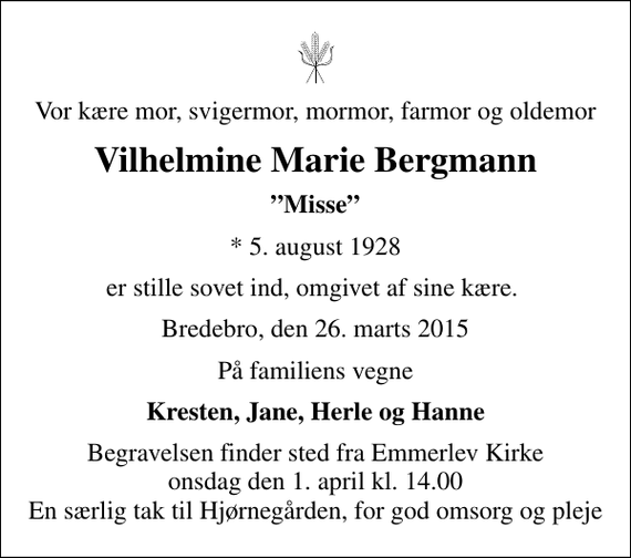 <p>Vor kære mor, svigermor, mormor, farmor og oldemor<br />Vilhelmine Marie Bergmann<br />Misse<br />* 5. august 1928<br />er stille sovet ind, omgivet af sine kære.<br />Bredebro, den 26. marts 2015<br />På familiens vegne<br />Kresten, Jane, Herle og Hanne<br />Begravelsen finder sted fra Emmerlev Kirke onsdag den 1. april kl. 14.00 En særlig tak til Hjørnegården, for god omsorg og pleje</p>