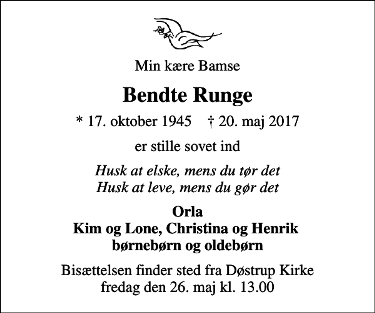 <p>Min kære Bamse<br />Bendte Runge<br />* 17. oktober 1945 ✝ 20. maj 2017<br />er stille sovet ind<br />Husk at elske, mens du tør det Husk at leve, mens du gør det<br />Orla Kim og Lone, Christina og Henrik børnebørn og oldebørn<br />Bisættelsen finder sted fra Døstrup Kirke fredag den 26. maj kl. 13.00</p>