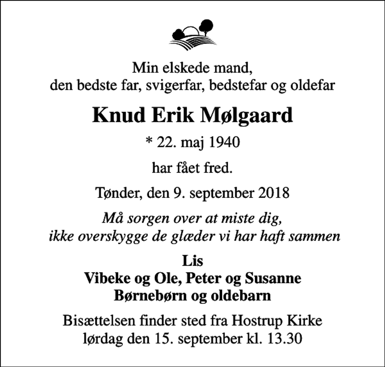 <p>Min elskede mand, den bedste far, svigerfar, bedstefar og oldefar<br />Knud Erik Mølgaard<br />* 22. maj 1940<br />har fået fred.<br />Tønder, den 9. september 2018<br />Må sorgen over at miste dig, ikke overskygge de glæder vi har haft sammen<br />Lis Vibeke og Ole, Peter og Susanne Børnebørn og oldebarn<br />Bisættelsen finder sted fra Hostrup Kirke lørdag den 15. september kl. 13.30</p>
