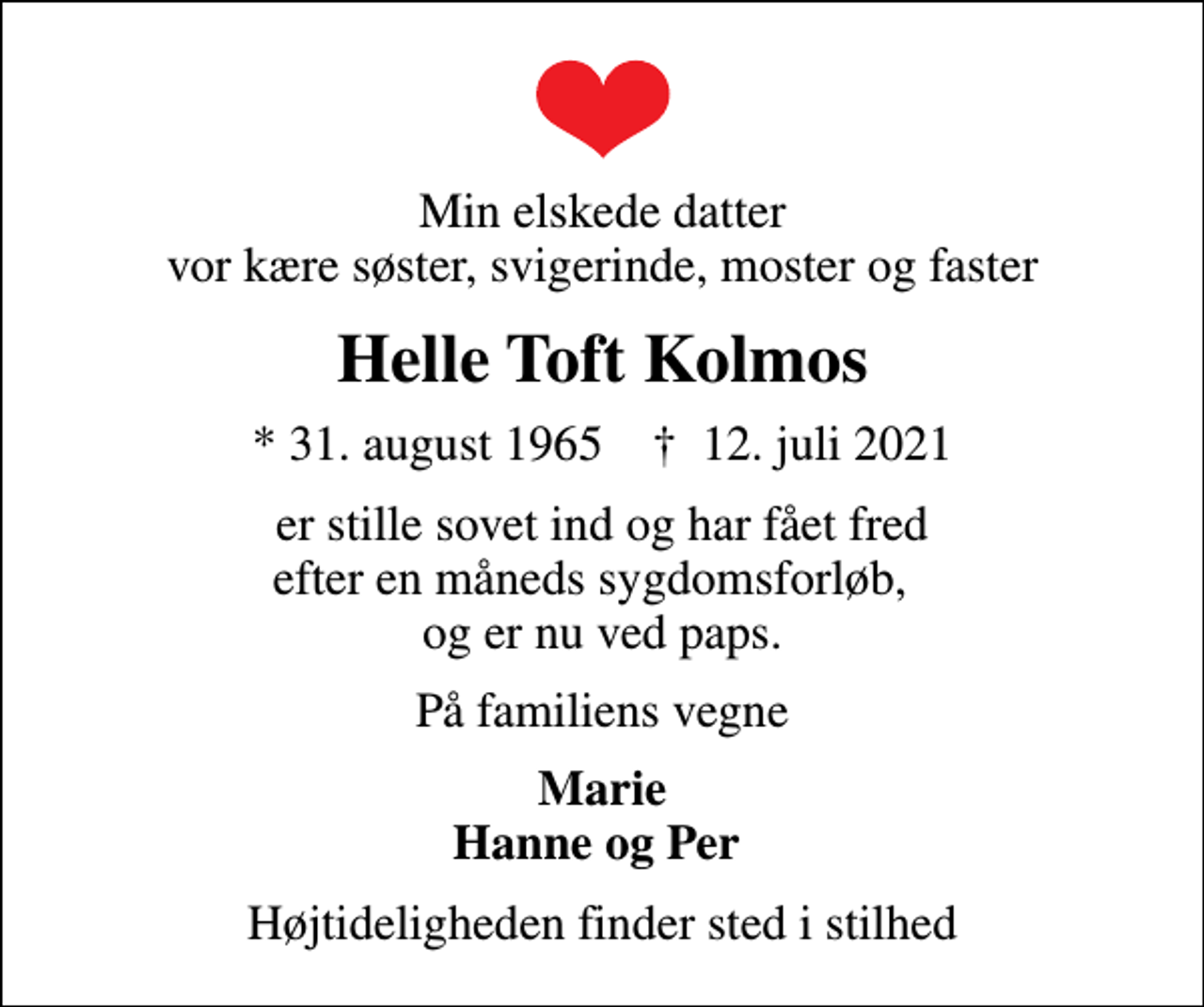 <p>Min elskede datter vor kære søster, svigerinde, moster og faster<br />Helle Toft Kolmos<br />* 31. august 1965 ✝ 12. juli 2021<br />er stille sovet ind og har fået fred efter en måneds sygdomsforløb, og er nu ved paps.<br />På familiens vegne<br />Marie Hanne og Per<br />Højtideligheden finder sted i stilhed</p>