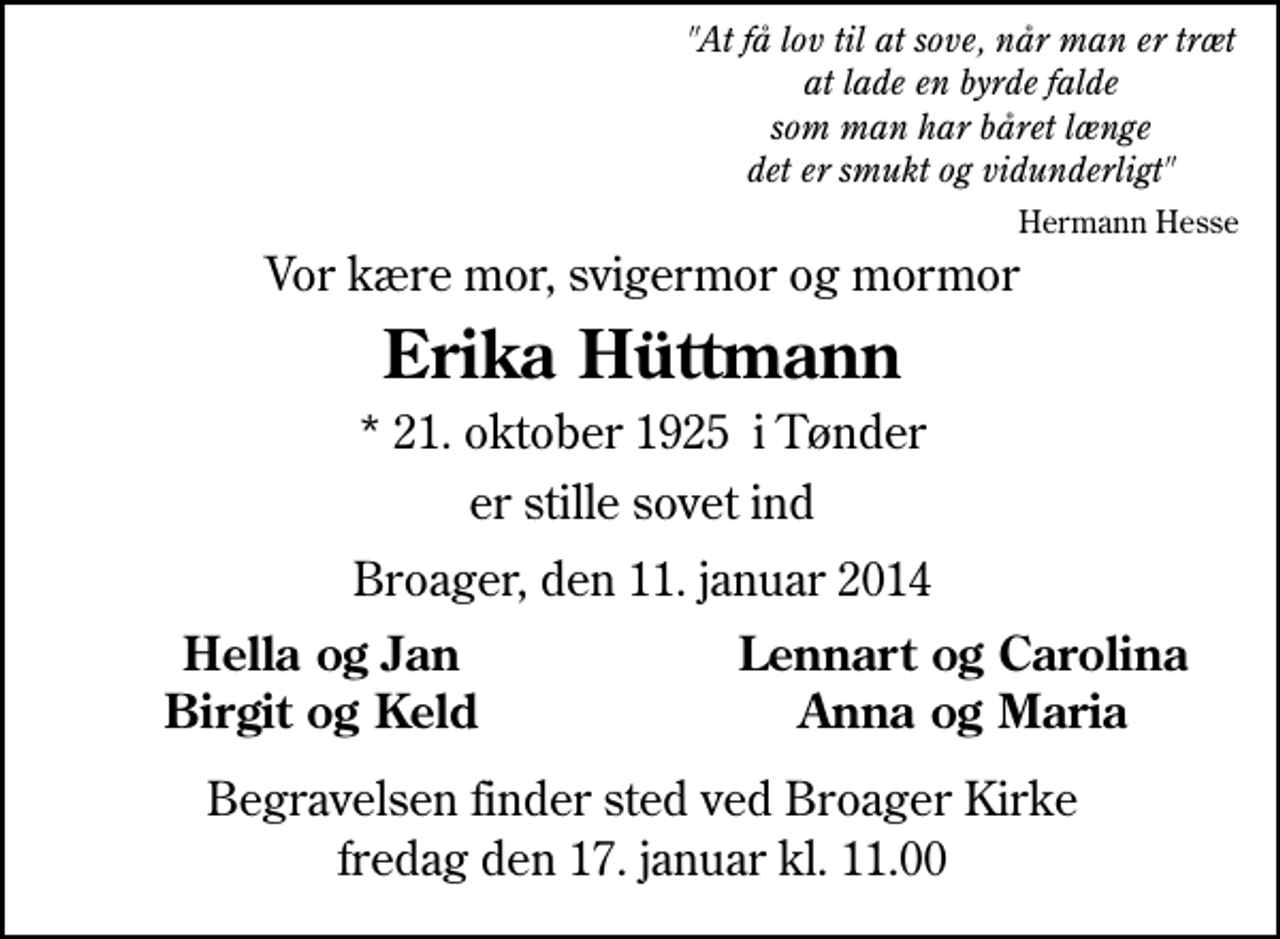 <p>Vor kære mor, svigermor og mormor<br />Erika Hüttmann<br />* 21. oktober 1925 i Tønder<br />er stille sovet ind<br />Broager, den 12. januar 2014<br />Hella og Jan<br />Lennart og Carolina<br />Birgit og Keld<br />Anna og Maria<br />Begravelsen finder sted ved Broager Kirke fredag den 17. januar kl. 11.00</p>